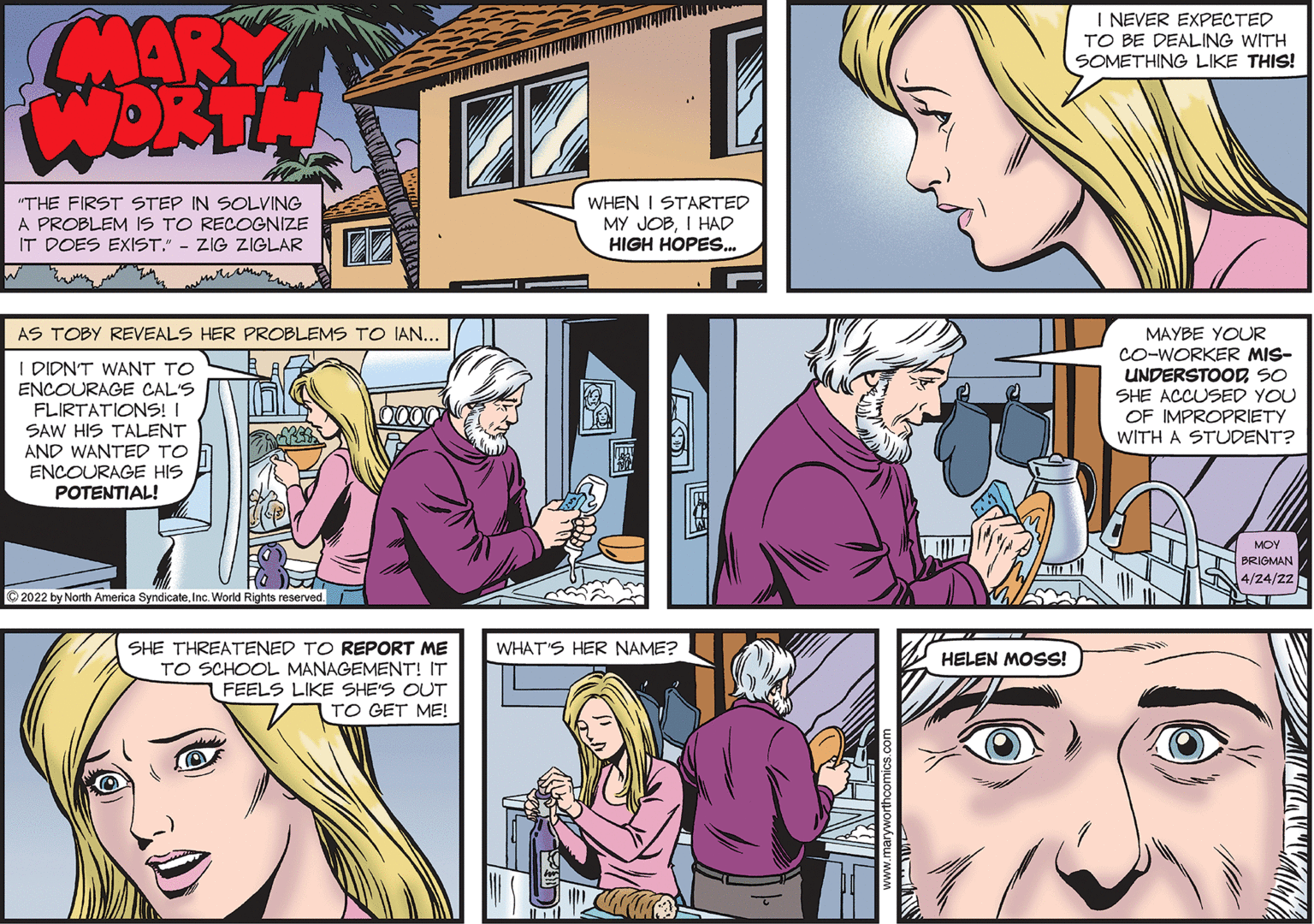 Organism OCR: I NEVER EXPECTED ARY TO BE DEALING WITH SOMETHING LIKE THIS! WORTH 22 WHEN I STARTED MY JOBI HAD HIGH HOPES. "THE FIRST STEP IN SOLVING A PROBLEM IS TO RECOGNIZE IT DOES EXIST." - ZIG ZIGLAR AS TOBY REVEALS HER PROBLEMS TO IAN... MAYBE YOUR CO-WORKER MIS- UNDERSTOOD SO SHE ACCUSED YOU OF IMPROPRIETY I DIDN'T WANT TO ENCOURAGE CAL'S FLIRTATIONS! I SAW HIS TALENT AND WANTED TO ENCOURAGE HIS POTENTIAL! WITH A STUDENT? MOY BRIGMAN 4/24/22 2022 by North America SyndicateInc. World Rights reserved. SHE THREATENED TO REPORT ME TO SCHOOL MANAGEMENT! IT FEELS LIKE SHE'S OUT TO GET ME! WHAT'S HER NAME? HELEN MOSS! I NEVER EXPECTED ARY TO BE DEALING WITH SOMETHING LIKE THIS! WORTH 22 WHEN I STARTED MY JOBI HAD HIGH HOPES. "THE FIRST STEP IN SOLVING A PROBLEM IS TO RECOGNIZE IT DOES EXIST." - ZIG ZIGLAR AS TOBY REVEALS HER PROBLEMS TO IAN... MAYBE YOUR CO-WORKER MIS- UNDERSTOOD SO SHE ACCUSED YOU OF IMPROPRIETY I DIDN'T WANT TO ENCOURAGE CAL'S FLIRTATIONS! I SAW HIS TALENT AND WANTED TO ENCOURAGE HIS POTENTIAL! WITH A STUDENT? MOY BRIGMAN 4/24/22 2022 by North America SyndicateInc. World Rights reserved. SHE THREATENED TO REPORT ME TO SCHOOL MANAGEMENT! IT FEELS LIKE SHE'S OUT TO GET ME! WHAT'S HER NAME? HELEN MOSS!