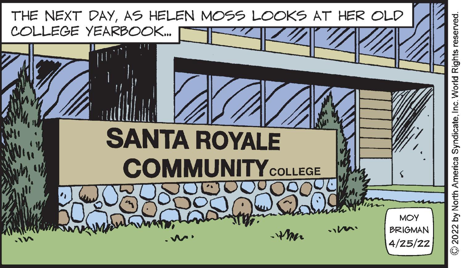 Publication OCR: THE NEXT DAYAS HELEN MOSS LOOKS AT HER OLD COLLEGE YEARBOOK. SANTA ROYALE COMMUNITYCOLLEGE MOY * ? BRIGMAN 4/25/22 O2022 by North America SyndicateInc. World Rights reserved. THE NEXT DAYAS HELEN MOSS LOOKS AT HER OLD COLLEGE YEARBOOK. SANTA ROYALE COMMUNITYCOLLEGE MOY * ? BRIGMAN 4/25/22 O2022 by North America SyndicateInc. World Rights reserved.