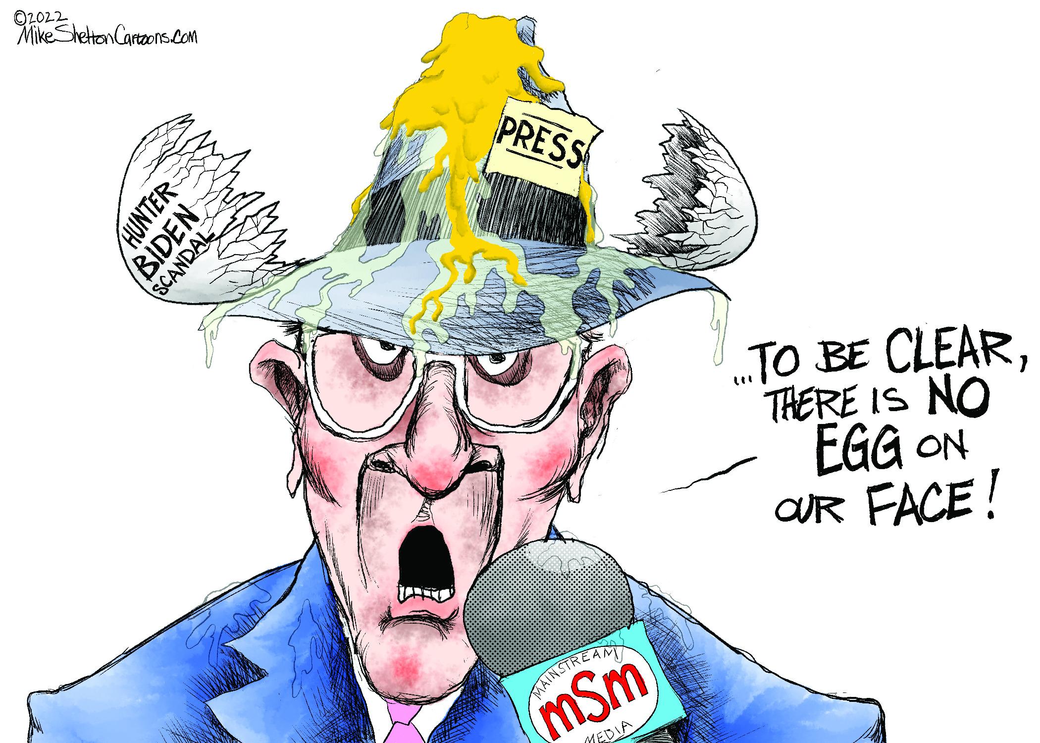 Art OCR: O2022 Mike Shettan Cartaons.Com PRESS .TO BE CLEARTHERE IS NO EGG ON OR FACE! MATIKSTREAMT (mSm MEDIA HUNTER BIDEN SCANDAL O2022 Mike Shettan Cartaons.Com PRESS .TO BE CLEARTHERE IS NO EGG ON OR FACE! MATIKSTREAMT (mSm MEDIA HUNTER BIDEN SCANDAL