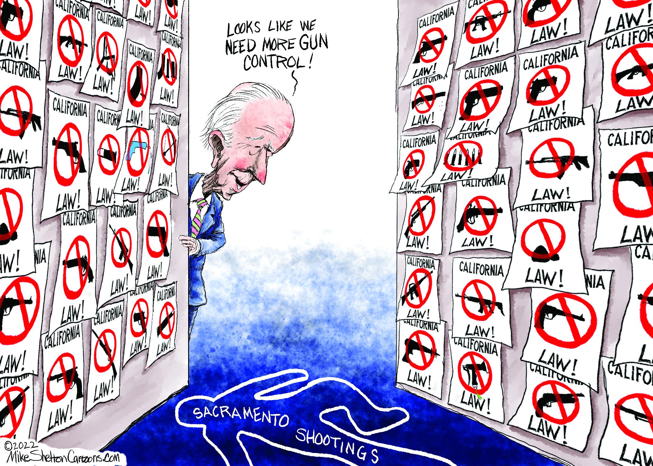 Graphics OCR: ALIFORNDA CALIFORNA LOOKS LIKE WE NEED MORE GUN CONTROL! CA LAW! TCALIFOR CALIFORNIA CALFORMA CALIFORINA LAW! LAW! LAW! ALIFORINA LAW! LAW! LALIFOA CALIFORNIA CALIFORNIA LAW! LAW! CALIFORMA CAUF LAW! U LAW LAW! TALIFORNIA LAW! LAW! CALIFORNIA ALTTUN CALIFOR LAW! TTORNIAT LAW LAW!ANIA CÁLITORNIA LAW! LAW TCALIFORMAT TAUANA LAW! TALITURNIA LAW! CALIFORNIA LAW CA CALIFORNIA LAW! NIA LAW! W! LAW! CALIFORINA ALIFERNA AW! LAW! LAW! THLIFORNIA LAW! TALIFORNIA LAW! CALITOR CALIFOR LAW! LAW! LAW! O2022 LAW! SACRAMENTO LAW! SHOOTINGS Mike Sheton Cartaons.Com LAY ALIFORNDA CALIFORNA LOOKS LIKE WE NEED MORE GUN CONTROL! CA LAW! TCALIFOR CALIFORNIA CALFORMA CALIFORINA LAW! LAW! LAW! ALIFORINA LAW! LAW! LALIFOA CALIFORNIA CALIFORNIA LAW! LAW! CALIFORMA CAUF LAW! U LAW LAW! TALIFORNIA LAW! LAW! CALIFORNIA ALTTUN CALIFOR LAW! TTORNIAT LAW LAW!ANIA CÁLITORNIA LAW! LAW TCALIFORMAT TAUANA LAW! TALITURNIA LAW! CALIFORNIA LAW CA CALIFORNIA LAW! NIA LAW! W! LAW! CALIFORINA ALIFERNA AW! LAW! LAW! THLIFORNIA LAW! TALIFORNIA LAW! CALITOR CALIFOR LAW! LAW! LAW! O2022 LAW! SACRAMENTO LAW! SHOOTINGS Mike Sheton Cartaons.Com LAY
