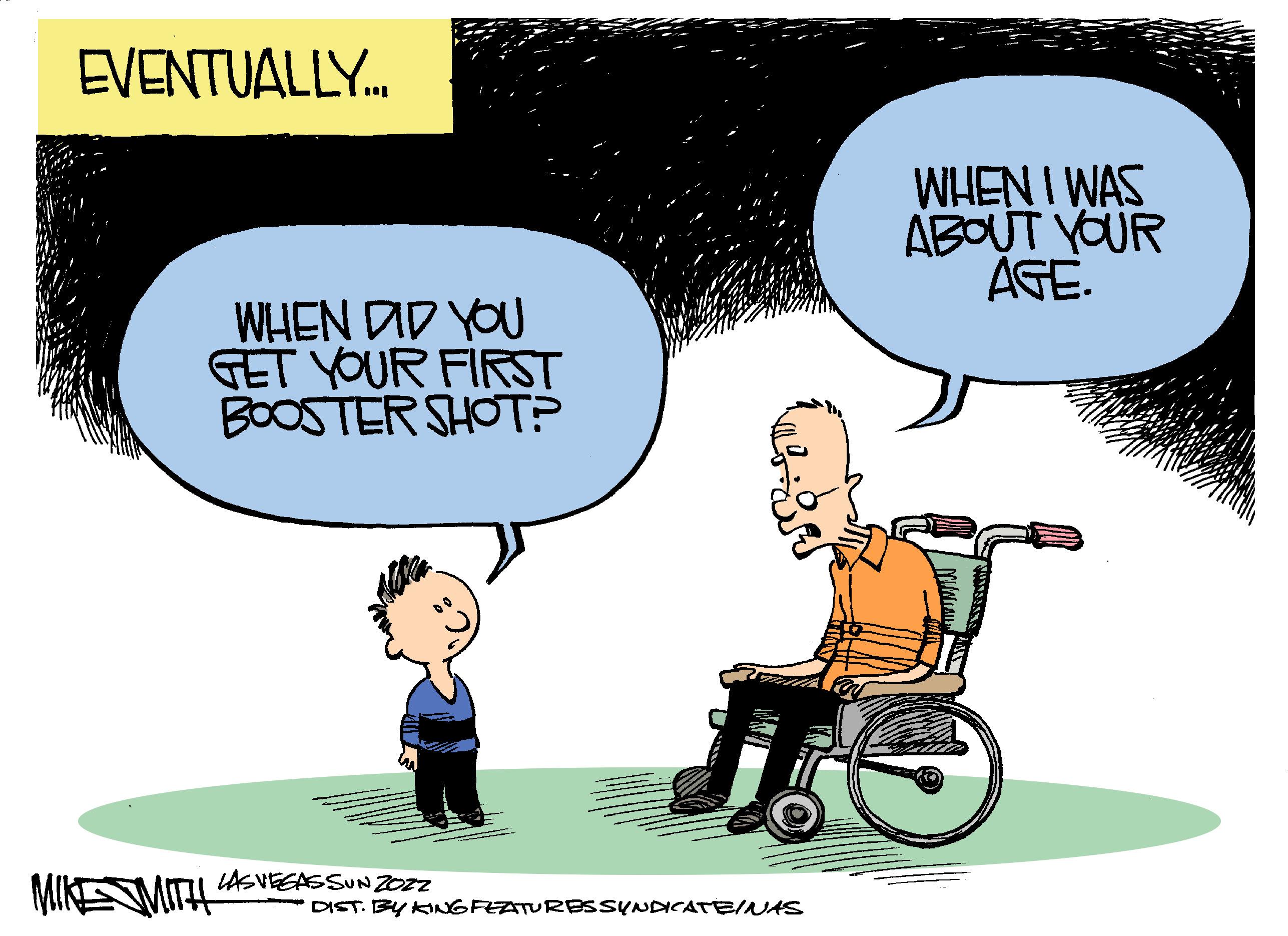 Wheel OCR: EVENTUALLY. WHEN I WAS ABOUT YOUR AGE. WHEN DID YOU GET YOUR FIRST BOOSTER SHOT? LASVEEASSUN 20Z2 MIKEMITH DIST. BY KINGFEATURBSSYNDNCATEINAS EVENTUALLY. WHEN I WAS ABOUT YOUR AGE. WHEN DID YOU GET YOUR FIRST BOOSTER SHOT? LASVEEASSUN 20Z2 MIKEMITH DIST. BY KINGFEATURBSSYNDNCATEINAS
