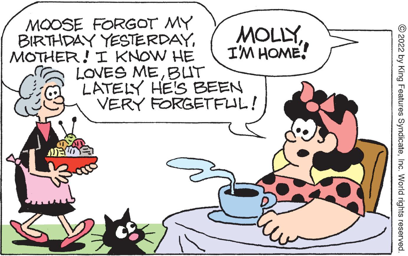 Interaction OCR: MOOSE FORGOT MY BIRTHDAY YESTERDAYMOTHER! I KNOW HE LOVES MEBUT LATELY HE'S BEEN VERY FORGETFUL! MOLLYI'M HOME! © 2022 by King Features SyndicateInc. World rights reserved. MOOSE FORGOT MY BIRTHDAY YESTERDAYMOTHER! I KNOW HE LOVES MEBUT LATELY HE'S BEEN VERY FORGETFUL! MOLLYI'M HOME! © 2022 by King Features SyndicateInc. World rights reserved.