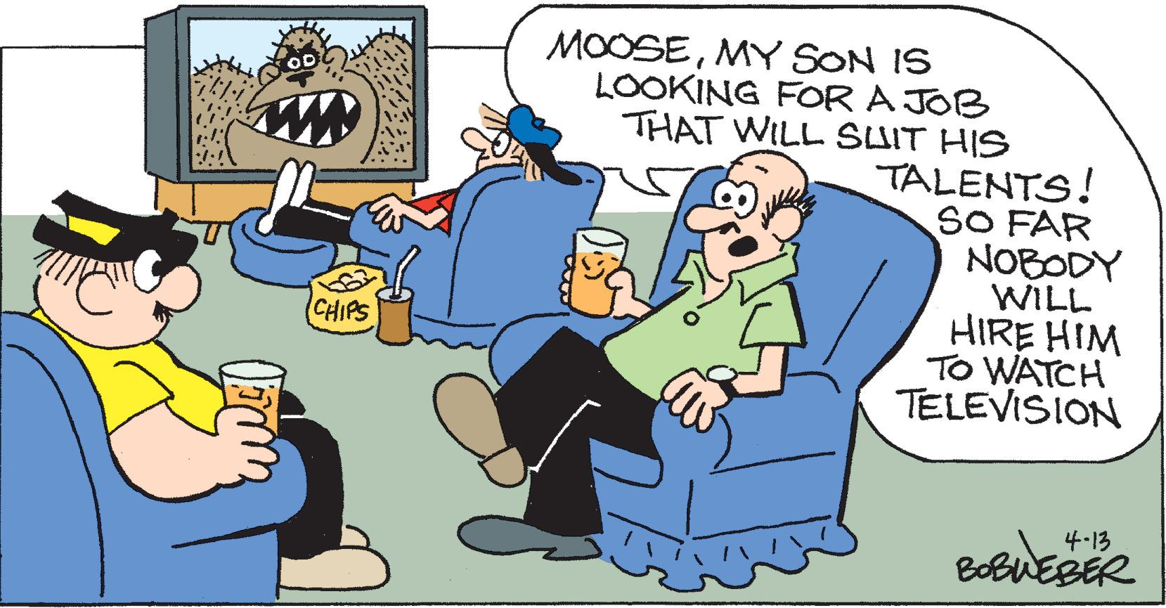 Adaptation OCR: MOOSEMY SON IS LOOKING FOR A JOB THAT WILL SUIT HIS TALENTS! SO FAR NOBODY WILL HIRE HIM TO WATCH TELEVISION CHIPS 4.13 BoBUEBER MOOSEMY SON IS LOOKING FOR A JOB THAT WILL SUIT HIS TALENTS! SO FAR NOBODY WILL HIRE HIM TO WATCH TELEVISION CHIPS 4.13 BoBUEBER