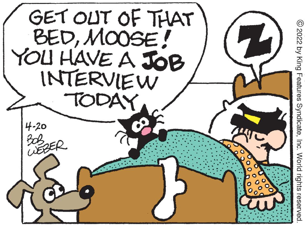 Font OCR: GET OUT OF THAT BEDMOOSE! YOU HAVE A JOB INTERVIEW TODAY 4-20 WEBER © 2022 by King Features SyndicateInc. World rights reserved GET OUT OF THAT BEDMOOSE! YOU HAVE A JOB INTERVIEW TODAY 4-20 WEBER © 2022 by King Features SyndicateInc. World rights reserved