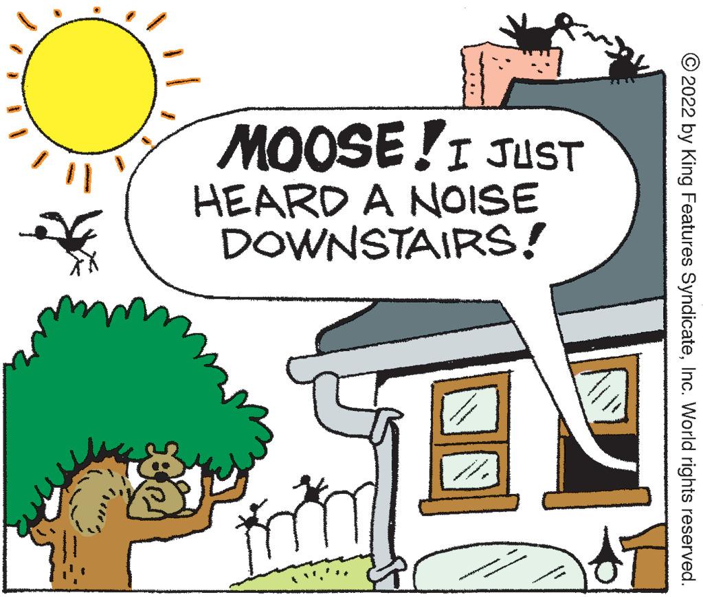 Happy OCR: MOOSE!I JUST HEARD A NOISE DOWNSTAIRS! © 2022 by King Features SyndicateInc. World rights reserved. MOOSE!I JUST HEARD A NOISE DOWNSTAIRS! © 2022 by King Features SyndicateInc. World rights reserved.
