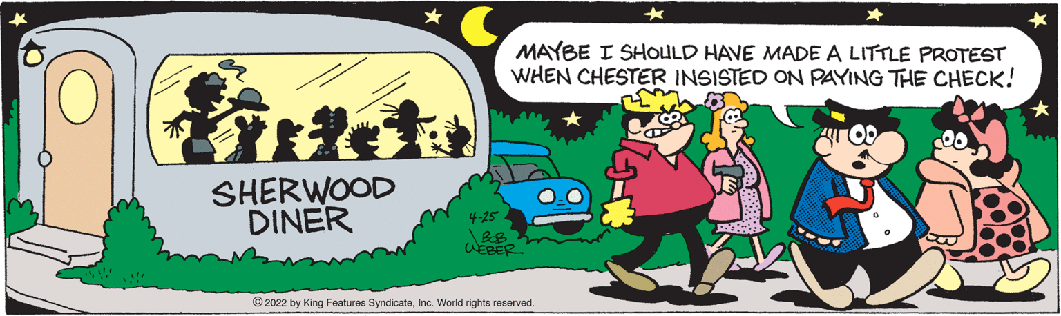 Font OCR: MAYBE I SHOULD HAVE MADE A LITTLE PROTEST WHEN CHESTER INSISTED ON PAYING THE CHECK! SHERWOOD DINER 4-25 WEBER © 2022 by King Features SyndicateInc. World rights reserved. MAYBE I SHOULD HAVE MADE A LITTLE PROTEST WHEN CHESTER INSISTED ON PAYING THE CHECK! SHERWOOD DINER 4-25 WEBER © 2022 by King Features SyndicateInc. World rights reserved.