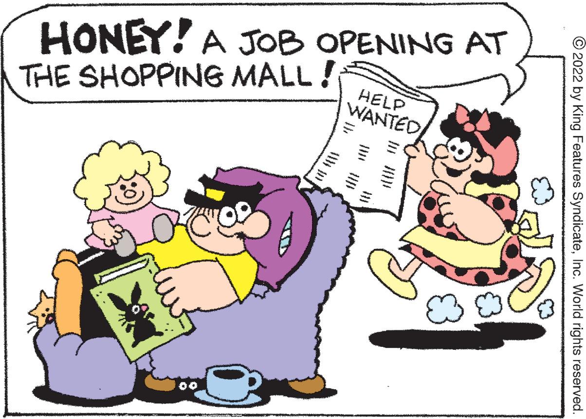 Mammal OCR: HONEY! A JOoB OPENING AT THE SHOPPING MALL ! HELP WANTED/ 00 © 2022 by King Features SyndicateInc. World rights reserved. HONEY! A JOoB OPENING AT THE SHOPPING MALL ! HELP WANTED/ 00 © 2022 by King Features SyndicateInc. World rights reserved.