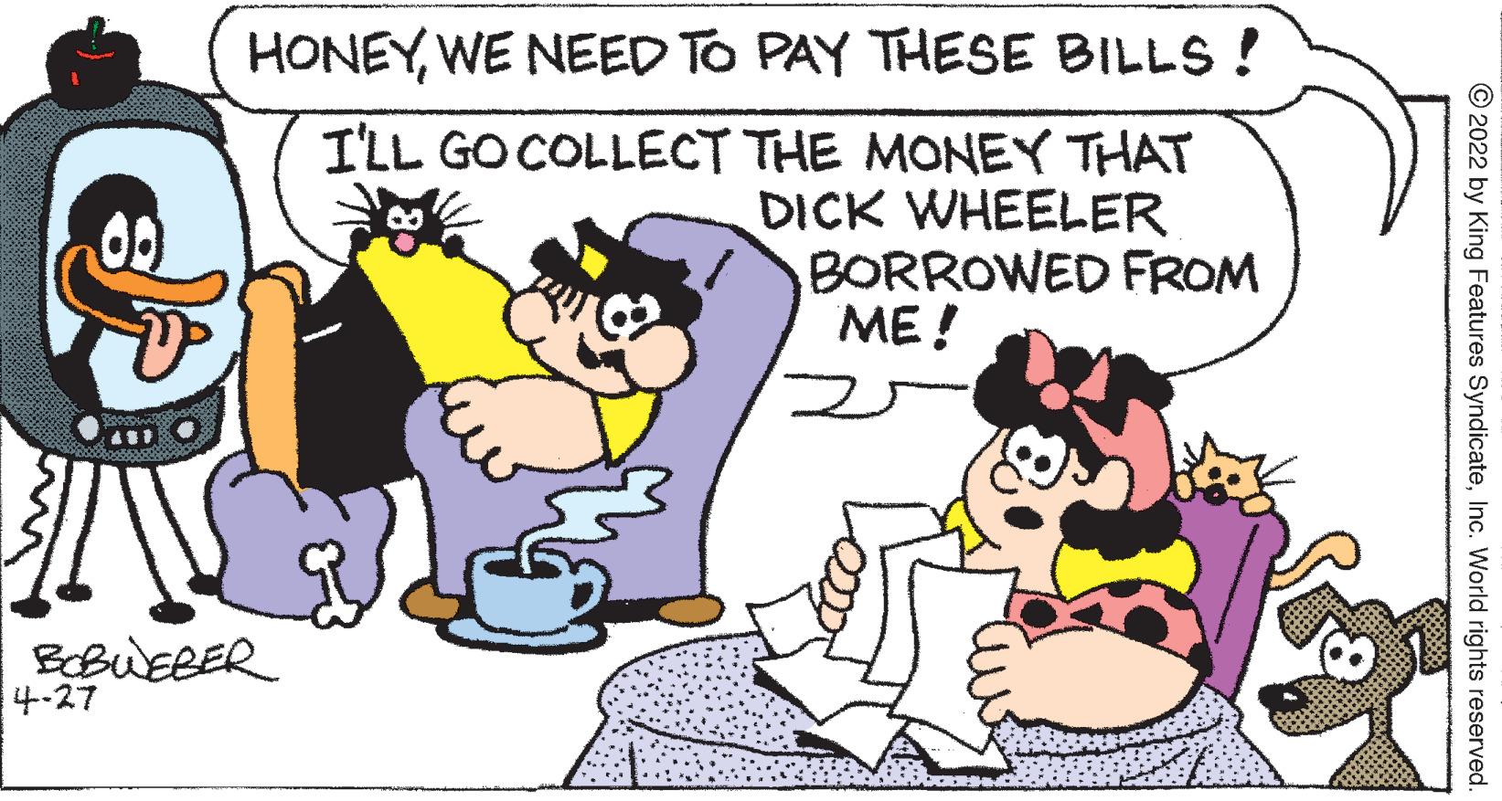 Mammal OCR: HONEYWE NEED TO PAY THESE BILLS ! I'LL GO COLLECT THE MONEY THAT DICK WHEELER BORROWED FROM ME ! BOBUEBER 4-27 © 2022 by King Features SyndicateInc. World rights reserved. HONEYWE NEED TO PAY THESE BILLS ! I'LL GO COLLECT THE MONEY THAT DICK WHEELER BORROWED FROM ME ! BOBUEBER 4-27 © 2022 by King Features SyndicateInc. World rights reserved.