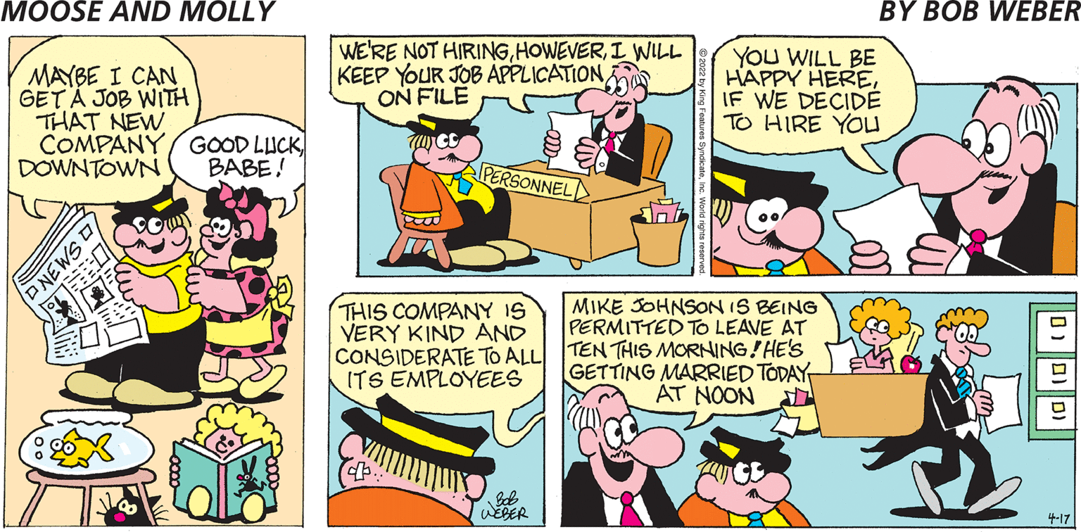 Yellow OCR: MAYBE I CAN GET Ä JOB WITH THAT NEW COMPANY GOOD LUCK DOWNTOWN WE'RE NOT HIRINGI WIILL KEEP YOUR JOB APPLICATIONON FILE YOU WILL BE HAPPY HEREIF WE DECIDE TO HIRE YOU BABE! PERSONNEL THIS COMPANY IS VERY KIND AND CONSIDERATE TO ALL ITS EMPLOYEES MIKE JOHNSON IS BEING PERMITTED TO LEAVE AT TEN THIS MORNING!HE'S GETTING MARRIED TODAY AT NOON WEBER 4-17 aSMEN MAYBE I CAN GET Ä JOB WITH THAT NEW COMPANY GOOD LUCK DOWNTOWN WE'RE NOT HIRINGI WIILL KEEP YOUR JOB APPLICATIONON FILE YOU WILL BE HAPPY HEREIF WE DECIDE TO HIRE YOU BABE! PERSONNEL THIS COMPANY IS VERY KIND AND CONSIDERATE TO ALL ITS EMPLOYEES MIKE JOHNSON IS BEING PERMITTED TO LEAVE AT TEN THIS MORNING!HE'S GETTING MARRIED TODAY AT NOON WEBER 4-17 aSMEN