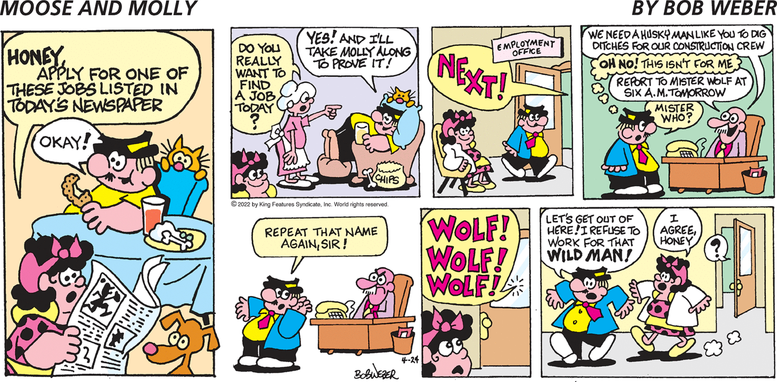 Font OCR: YES! AND ILL TAKE MOLLY ALLONG To PROVE IT! WE NEEDA HUSKYMANLIKE YOu TO DIG DITCHES FOR OUR CONSTRUCTION CREW EMPLOYMENT HONEY APPLY FOR ONE OF THESE JOBS LISTED IN TODAY'S NEWSPAPER DO YOU REALLY WANT TO FIND A JOB TODAY NEXST! OFFICE OH NO! THIS ISNT FOR ME REPORT TO MISTER WOLF AT SIx A.M.TOMORROW MISTER WHO? OKAY! CHIPS © 2022 by King Features SyndicateWorld rights reserved. WOLF! WOLF! WOLF! LETS GET OUT OF HERE!IREFUSE TO WORK FOR THAT WILD MAN! REPEAT THAT NAME AGAINSIR ! AGREEHONE 4-24 BobuezER YES! AND ILL TAKE MOLLY ALLONG To PROVE IT! WE NEEDA HUSKYMANLIKE YOu TO DIG DITCHES FOR OUR CONSTRUCTION CREW EMPLOYMENT HONEY APPLY FOR ONE OF THESE JOBS LISTED IN TODAY'S NEWSPAPER DO YOU REALLY WANT TO FIND A JOB TODAY NEXST! OFFICE OH NO! THIS ISNT FOR ME REPORT TO MISTER WOLF AT SIx A.M.TOMORROW MISTER WHO? OKAY! CHIPS © 2022 by King Features SyndicateWorld rights reserved. WOLF! WOLF! WOLF! LETS GET OUT OF HERE!IREFUSE TO WORK FOR THAT WILD MAN! REPEAT THAT NAME AGAINSIR ! AGREEHONE 4-24 BobuezER