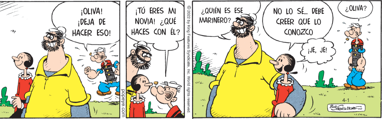 Sleeve OCR: ¿ OLIVA? ¡OLIVA! ¡DEJA DE HACER ESO! ¡TÚ ERES MI NOVIA! ¿QUÉ HACES CON ÉL? ¿QUIÉN ES ESE NO LO SÉ. DEBE MARINERO? CREER QUE LO CONOZCO ¡JEJE! 4-1 BUDAENDORFT eatures Syndicate¿ OLIVA? ¡OLIVA! ¡DEJA DE HACER ESO! ¡TÚ ERES MI NOVIA! ¿QUÉ HACES CON ÉL? ¿QUIÉN ES ESE NO LO SÉ. DEBE MARINERO? CREER QUE LO CONOZCO ¡JEJE! 4-1 BUDAENDORFT eatures Syndicate