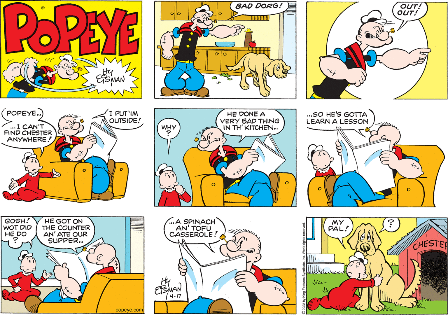 Sharing OCR: POPEYE OUT! OUT! BAD DORG! olo Hy POPEYE. I PUT'IM OUTSIDE! ..SO HE'S GOTTA LEARN A LESSON HE DONE A VERY BAD THING IN TH' KITCHEN.. ...I CAN'T FIND CHESTER ANYWHERE.! WHY GOSH! WOT DID HE DO HE GOT ON THE COUNTER AN' ATE QUR SUPPER. A SPINACH AN' TOFU CASSEROLE! MY PAL! CHESTER Hy EMAN 74-17 popeye.com POPEYE OUT! OUT! BAD DORG! olo Hy POPEYE. I PUT'IM OUTSIDE! ..SO HE'S GOTTA LEARN A LESSON HE DONE A VERY BAD THING IN TH' KITCHEN.. ...I CAN'T FIND CHESTER ANYWHERE.! WHY GOSH! WOT DID HE DO HE GOT ON THE COUNTER AN' ATE QUR SUPPER. A SPINACH AN' TOFU CASSEROLE! MY PAL! CHESTER Hy EMAN 74-17 popeye.com