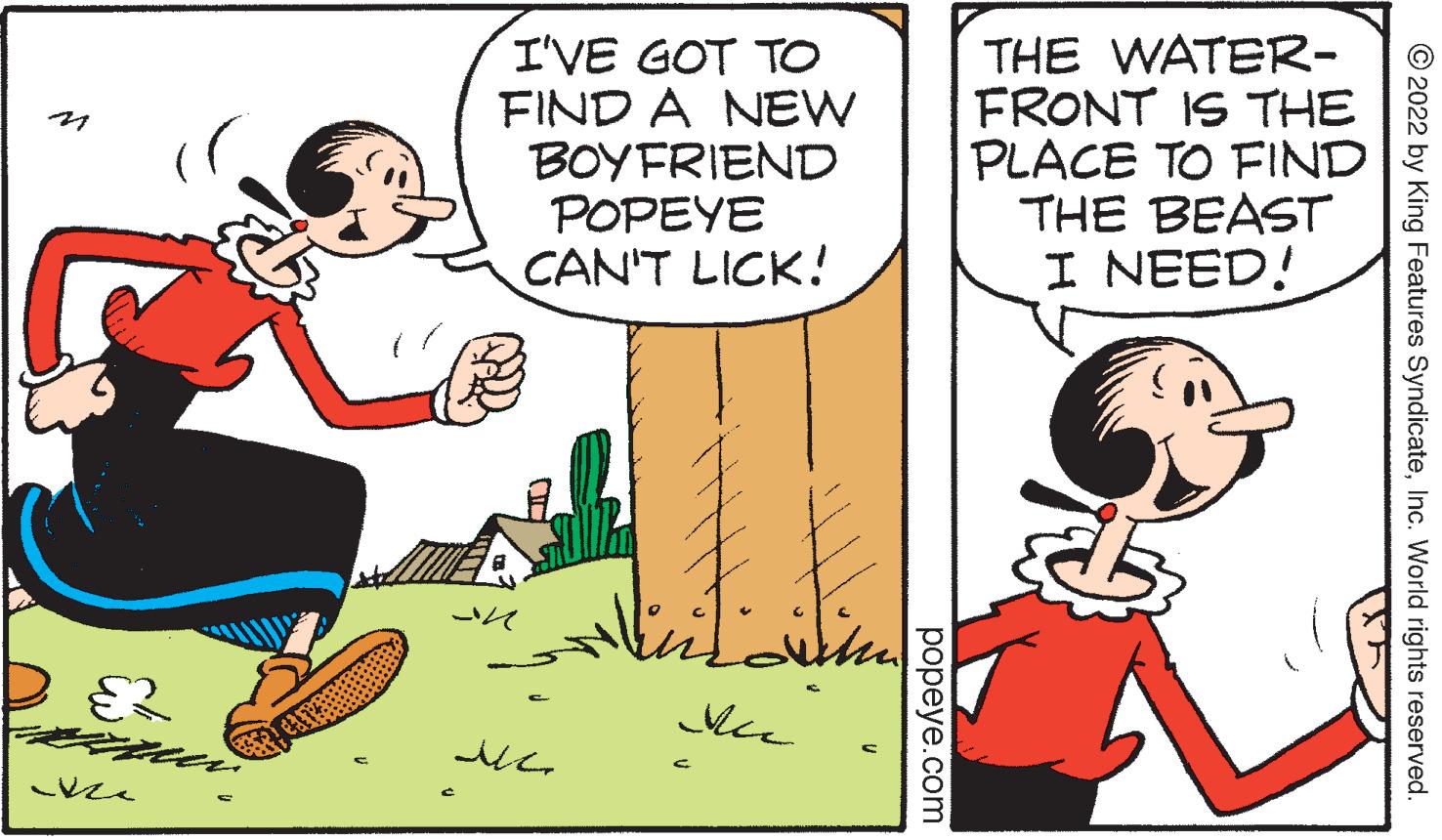 Font OCR: I'VE GOT TO FIND A NEW BOYFRIEND POPEYE CAN'T LICK! THE WATER- FRONT IS THE PLACE TO FIND THE BEAST I NEED! © 2022 by King Features SyndicateInc. World rights reserved ??peye.com I'VE GOT TO FIND A NEW BOYFRIEND POPEYE CAN'T LICK! THE WATER- FRONT IS THE PLACE TO FIND THE BEAST I NEED! © 2022 by King Features SyndicateInc. World rights reserved ??peye.com