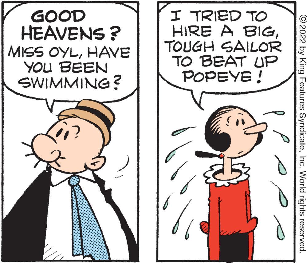 Sharing OCR: GOOD HEAVENS ? MISS OYLHAVE YOU BEEN SWIMMING? I TRIED TO HIRE A BIGTOUGH SAILOR TO BEAT UP POPEYE ! © 2022 by King Features SyndicateInc. World rights reserved. GOOD HEAVENS ? MISS OYLHAVE YOU BEEN SWIMMING? I TRIED TO HIRE A BIGTOUGH SAILOR TO BEAT UP POPEYE ! © 2022 by King Features SyndicateInc. World rights reserved.