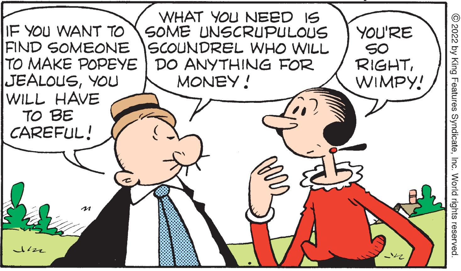 Human OCR: WHAT YOU NEED IS SOME UNSCRUPULOUS IF YOU WANT TO FIND SOMEONE SCOUNDREL WHO WILL TO MAKE POPEYE DO ANYTHING FOR JEALOUSYOU WILL HAVE TO BE CAREFUL! YOU'RE SO RIGHTWIMPY! MONEY! ?? © 2022 by King Features SyndicateInc. World rights reserved. WHAT YOU NEED IS SOME UNSCRUPULOUS IF YOU WANT TO FIND SOMEONE SCOUNDREL WHO WILL TO MAKE POPEYE DO ANYTHING FOR JEALOUSYOU WILL HAVE TO BE CAREFUL! YOU'RE SO RIGHTWIMPY! MONEY! ? ? © 2022 by King Features SyndicateInc. World rights reserved.