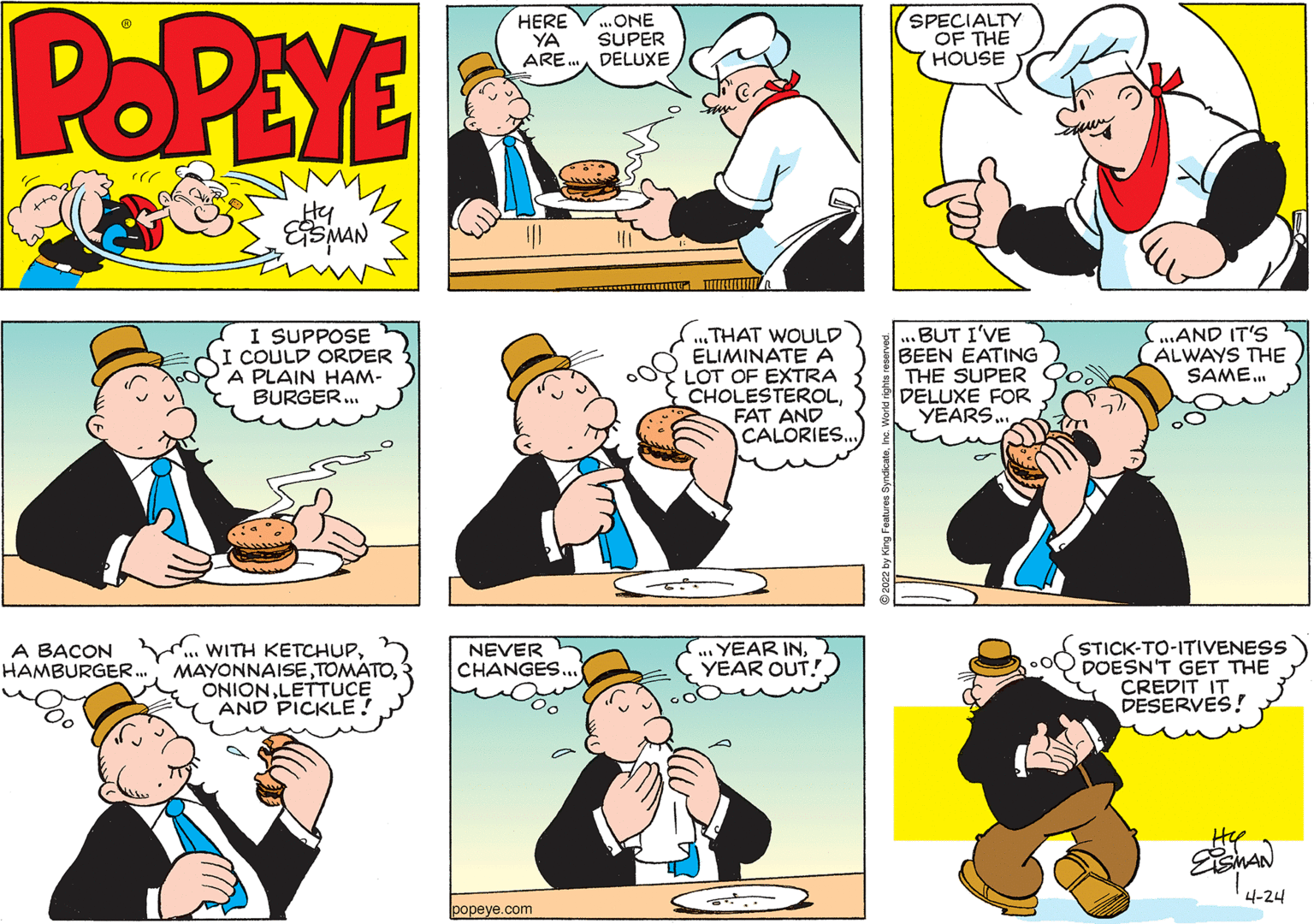 Organism OCR: POPEYE HERE YA ARE.DELUXE ONE SUPER SPECIALTY OF THE HOUSE Hy I SUPPOSE COULD ORDER A PLAIN HAM- BURGER... ..THAT WOULD ELIMINATE A LOT OF EXTRA CHOLESTEROLFAT AND CALORIES. .BUT I'VE BEEN EATING THE SUPER DELUXE FOR YEARS.. ...AND IT'S (ALWAYS THE SAME. A BACON . WITH KETCHUPLETTUCE AND PICKLE! YEAR INYEAR OUT! STICK-TO-ITIVENESS DOESN'T GET THE CREDIT IT DESERVES! NEVER CHANGES... HAMBURGER. 4-24 popeye.com POPEYE HERE YA ARE.DELUXE ONE SUPER SPECIALTY OF THE HOUSE Hy I SUPPOSE COULD ORDER A PLAIN HAM- BURGER... ..THAT WOULD ELIMINATE A LOT OF EXTRA CHOLESTEROLFAT AND CALORIES. .BUT I'VE BEEN EATING THE SUPER DELUXE FOR YEARS.. ...AND IT'S (ALWAYS THE SAME. A BACON . WITH KETCHUPLETTUCE AND PICKLE! YEAR INYEAR OUT! STICK-TO-ITIVENESS DOESN'T GET THE CREDIT IT DESERVES! NEVER CHANGES... HAMBURGER. 4-24 popeye.com