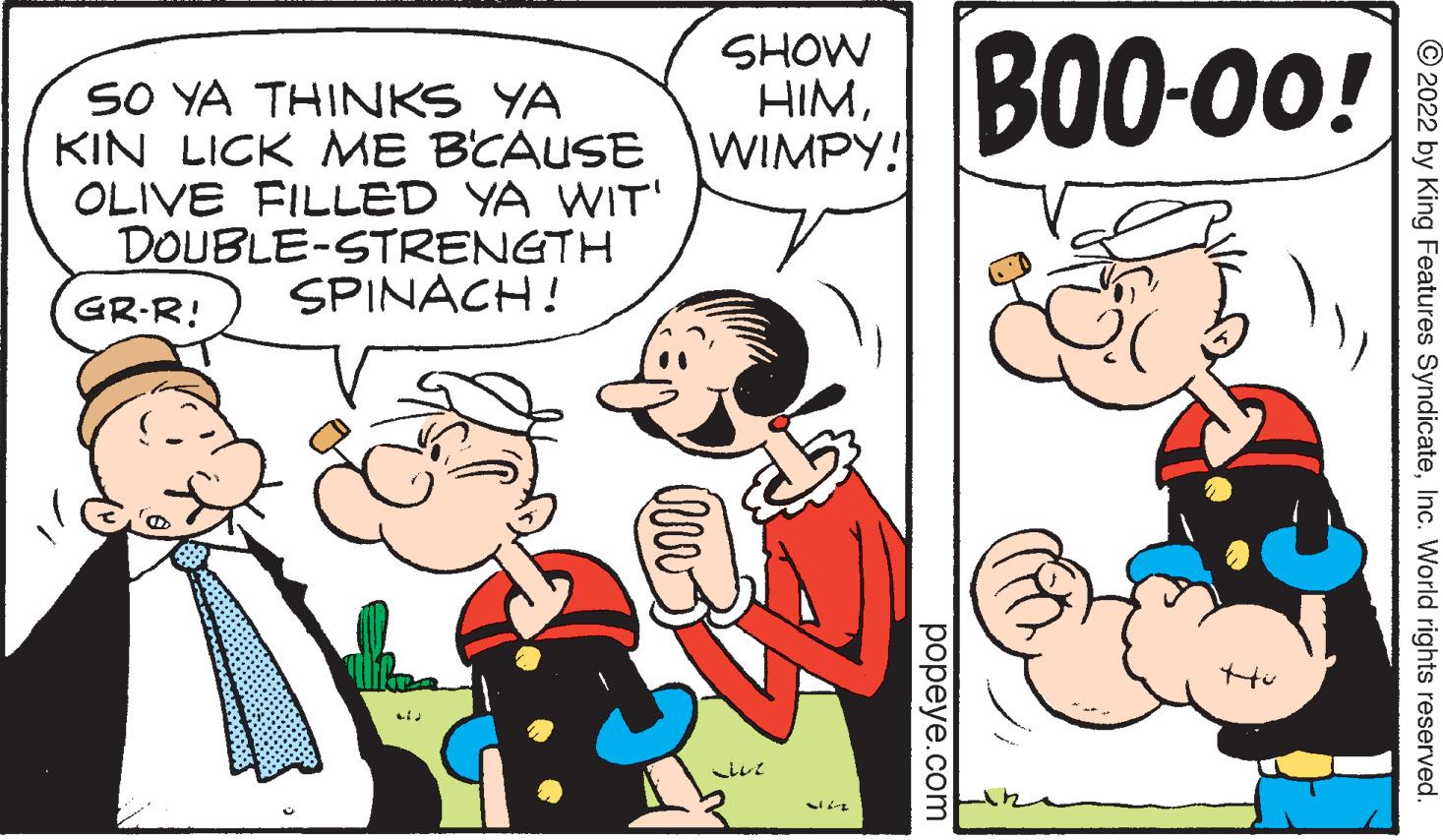 Handwriting OCR: SHOW IM BO0-00! SO YA THINKS YA KIN LICK ME BCAUSE WIMPY! OLIVE FILLED YA WIT' DOUBLE-STRENGTH SPINACH! GR-R! © 2022 by King Features SyndicateInc. World rights reserved. popeye.com SHOW IM BO0-00! SO YA THINKS YA KIN LICK ME BCAUSE WIMPY! OLIVE FILLED YA WIT' DOUBLE-STRENGTH SPINACH! GR-R! © 2022 by King Features SyndicateInc. World rights reserved. popeye.com