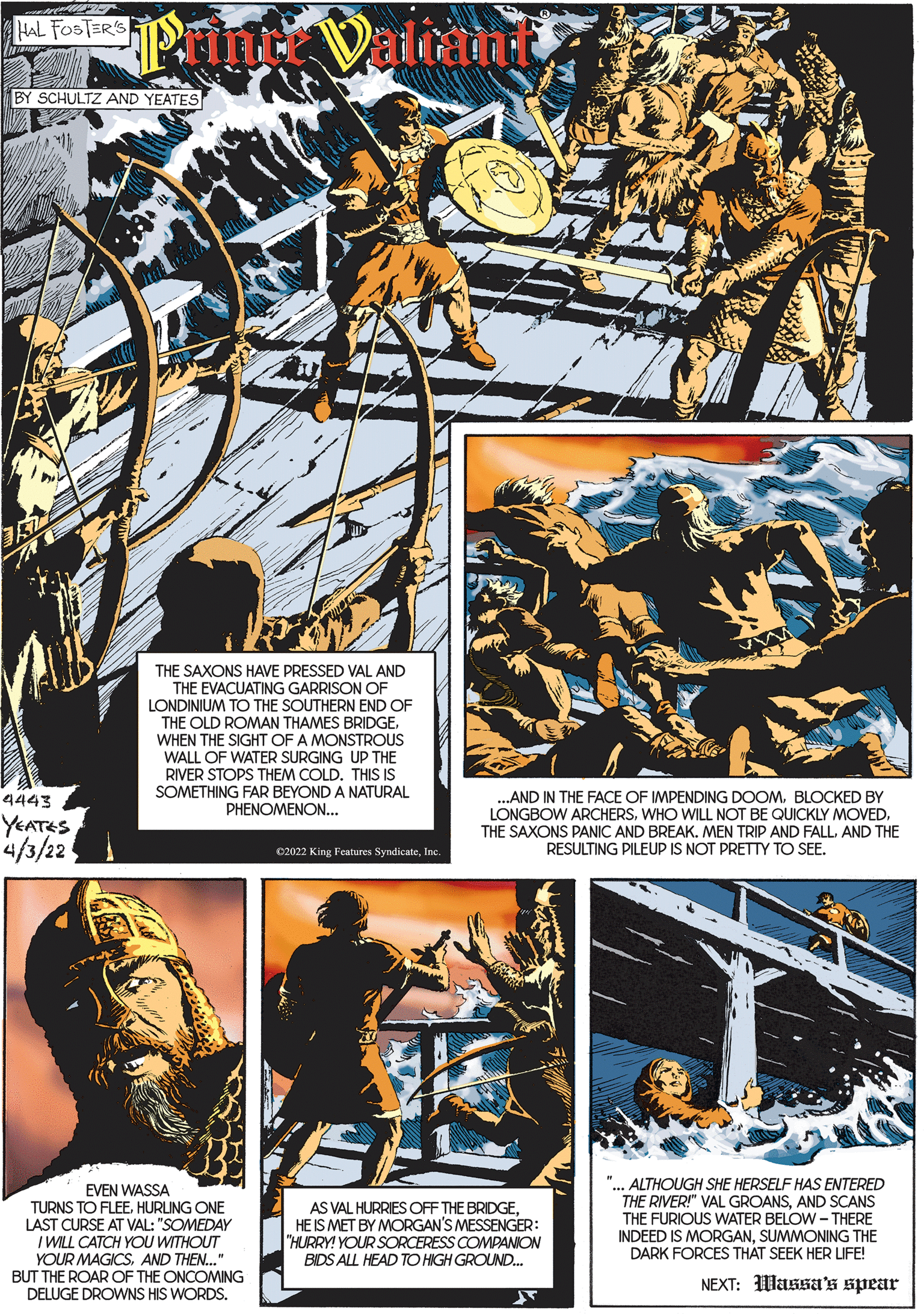 Design OCR: HAL FOSTER'S BY SCHULTZ AND YEATES THE SAXONS HAVE PRESSED VAL AND THE EVACUATING GARRISON OF LONDINIUM TO THE SOUTHERN END OF THE OLD ROMAN THAMES BRIDGE. WHEN THE SIGHT OF A MONSTROUS WALL OF WATER SURGING UP THE RIVER STOPS THEM COLD. THIS IS SOMETHING FAR BEYOND A NATURAL PHENOMENON... ...AND IN THE FACE OF IMPENDING DOOMBLOCKED BY LONGBOW ARCHERSAND THE RESULTING PILEUP IS NOT PRETTY TO SEE. 4443 YEATES 4/3/22 C2022 King Features SyndicateInc. ? EVEN WASSA TURNS TO FLEEHURUNG ONE LAST CURSE AT VAL: "SOMEDAY I WILL CATCH YOU WITHOUT YOUR MAGICSAND THEN..." BUT THE ROAR OF THE ONCOMING DELUGE DROWNS HIS WORDS. AS VAL HURRIES OFF THE BRIDGEHE IS MET BY MORGAN'S MESSENGER: "HURRY! YOUR SORCERESS COMPANION BIDS ALL HEAD TO HIGH GROUND. "... ALTHOUGH SHE HERSELF HAS ENTERED THE RIVER!" VAL GROANSAND SCANS THE FURIOUS WATER BELOW - THERE INDEED IS MORGANSUMMONING THE DARK FORCES THAT SEEK HER LIFE! NEXT: Wassa's spear HAL FOSTER'S BY SCHULTZ AND YEATES THE SAXONS HAVE PRESSED VAL AND THE EVACUATING GARRISON OF LONDINIUM TO THE SOUTHERN END OF THE OLD ROMAN THAMES BRIDGE. WHEN THE SIGHT OF A MONSTROUS WALL OF WATER SURGING UP THE RIVER STOPS THEM COLD. THIS IS SOMETHING FAR BEYOND A NATURAL PHENOMENON... ...AND IN THE FACE OF IMPENDING DOOMBLOCKED BY LONGBOW ARCHERSWHO WILL NOT BE QUICKLY MOVEDTHE SAXONS PANIC AND BREAK. MEN TRIP AND FALLAND THE RESULTING PILEUP IS NOT PRETTY TO SEE. 4443 YEATES 4/3/22 C2022 King Features SyndicateInc. ? EVEN WASSA TURNS TO FLEEHURUNG ONE LAST CURSE AT VAL: "SOMEDAY I WILL CATCH YOU WITHOUT YOUR MAGICSAND THEN..." BUT THE ROAR OF THE ONCOMING DELUGE DROWNS HIS WORDS. AS VAL HURRIES OFF THE BRIDGEHE IS MET BY MORGAN'S MESSENGER: "HURRY! YOUR SORCERESS COMPANION BIDS ALL HEAD TO HIGH GROUND. "... ALTHOUGH SHE HERSELF HAS ENTERED THE RIVER!" VAL GROANSAND SCANS THE FURIOUS WATER BELOW - THERE INDEED IS MORGANSUMMONING THE DARK FORCES THAT SEEK HER LIFE! NEXT: Wassa's spear