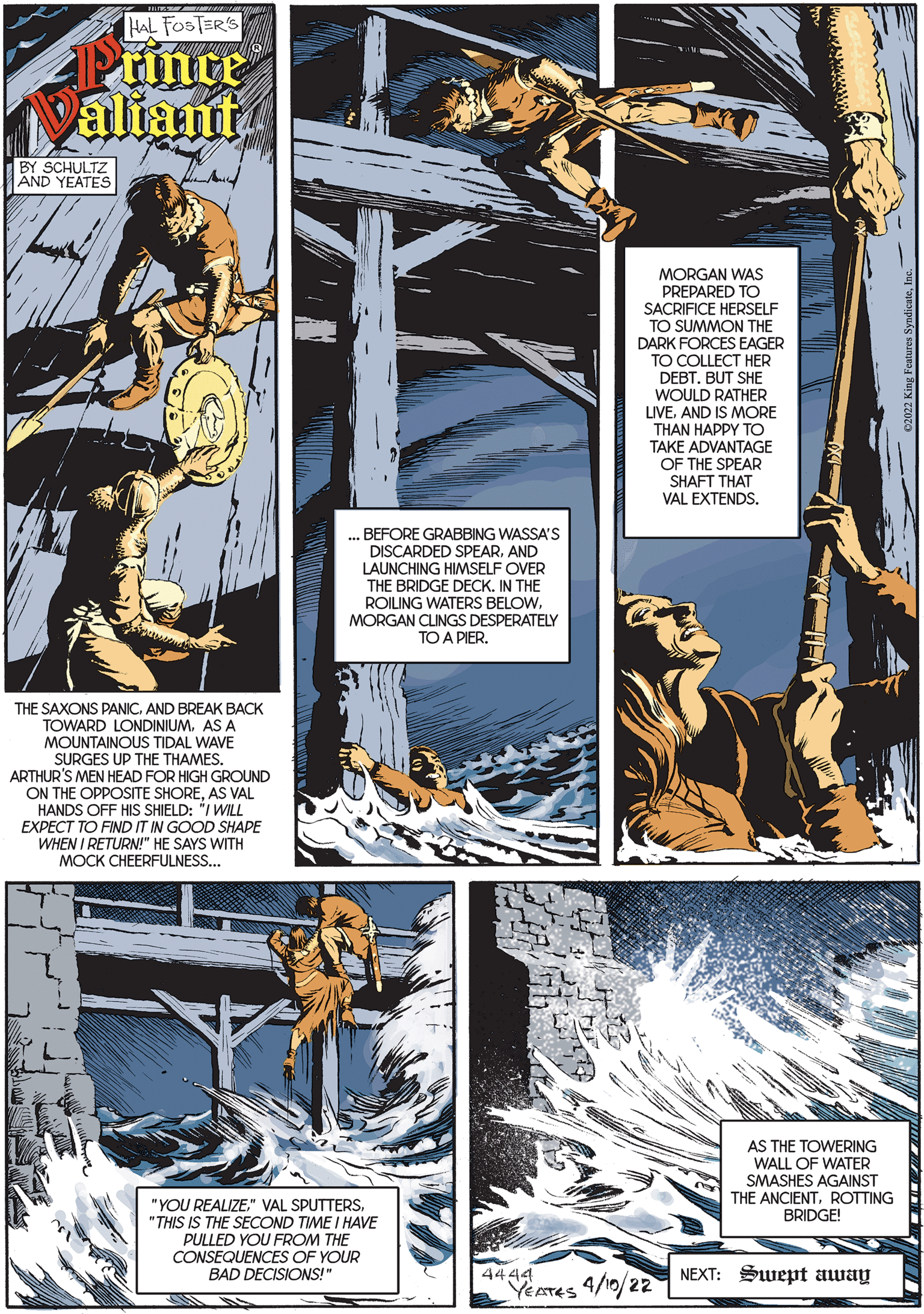 Illustration OCR: HAL FOSTER'S Prince Valiant BY SCHULTZ AND YEATES MORGAN WAS PREPARED TO SACRIFICE HERSELF TO SUMMON THE DARK FORCES EAGER TO COLLECT HER DEBTBUT SHE WOULD RATHER LIVEAND IS MORE THAN HAPPY TO TAKE ADVANTAGE OF THE SPEAR SHAFT THAT VAL EXTENDS. .. BEFORE GRABBING WASSA'S DISCARDED SPEARAND LAUNCHING HIMSELF OVER THE BRIDGE DECK. IN THE ROILING WATERS BELOWMORGAN CLINGS DESPERATELY TO A PIERTHE SAXONS PANIC. AND BREAK BACK TOWARD LONDINIUM. AS A MOUNTAINOUS TIDAL WAVE SURGES UP THE THAMES. ARTHUR'S MEN HEAD FOR HIGH GROUND ON THE OPPOSITE SHOREAS VAL HANDS OFF HIS SHIELD: "I WILL EXPECT TO FIND IT IN GOOD SHAPE WHEN I RETURN!" HE SAYS WITH MOCK CHEERFULNESS... AS THE TOWERING WALL OF WATER SMASHES AGAINST THE ANCIENTROTTING BRIDGE! "YOU REALIZE." VAL SPUTTERS"THIS IS THE SECOND TIME I HAVE PULLED YOU FROM THE CONSEQUENCES OF YOUR BAD DECISIONS!" 4444 YEATES 4/10/22 NEXT: Swept away HAL FOSTER'S Prince Valiant BY SCHULTZ AND YEATES MORGAN WAS PREPARED TO SACRIFICE HERSELF TO SUMMON THE DARK FORCES EAGER TO COLLECT HER DEBTBUT SHE WOULD RATHER LIVEAND IS MORE THAN HAPPY TO TAKE ADVANTAGE OF THE SPEAR SHAFT THAT VAL EXTENDS. .. BEFORE GRABBING WASSA'S DISCARDED SPEARAND LAUNCHING HIMSELF OVER THE BRIDGE DECK. IN THE ROILING WATERS BELOWMORGAN CLINGS DESPERATELY TO A PIERTHE SAXONS PANIC. AND BREAK BACK TOWARD LONDINIUM. AS A MOUNTAINOUS TIDAL WAVE SURGES UP THE THAMES. ARTHUR'S MEN HEAD FOR HIGH GROUND ON THE OPPOSITE SHOREAS VAL HANDS OFF HIS SHIELD: "I WILL EXPECT TO FIND IT IN GOOD SHAPE WHEN I RETURN!" HE SAYS WITH MOCK CHEERFULNESS... AS THE TOWERING WALL OF WATER SMASHES AGAINST THE ANCIENTROTTING BRIDGE! "YOU REALIZE." VAL SPUTTERS"THIS IS THE SECOND TIME I HAVE PULLED YOU FROM THE CONSEQUENCES OF YOUR BAD DECISIONS!" 4444 YEATES 4/10/22 NEXT: Swept away