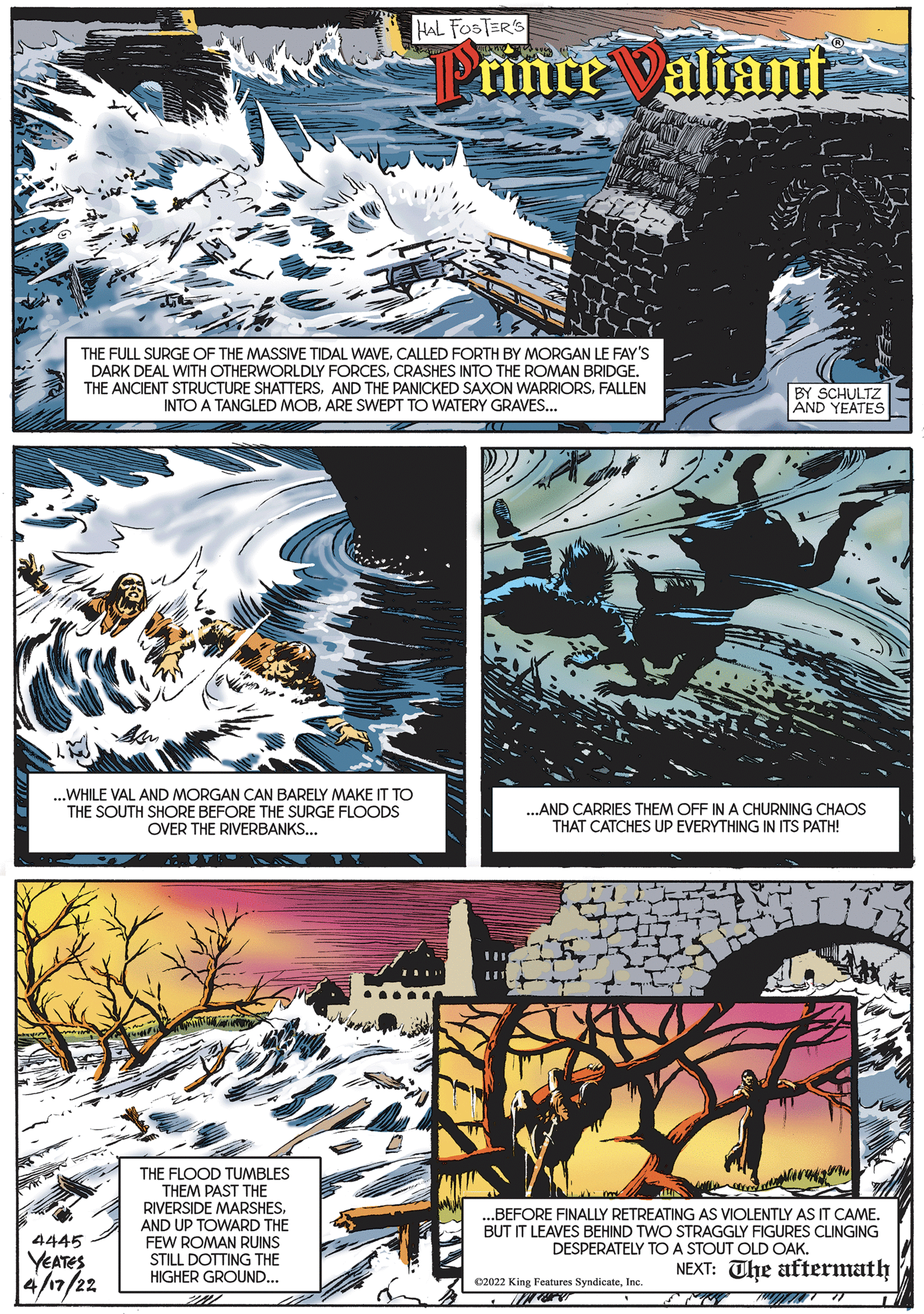 Fictional character OCR: HAL FOSTER'S finre valiant THE FULL SURGE OF THE MASSIVE TIDAL WAVECALLED FORTH BY MORGAN LE FAY'S DARK DEAL WITH OTHERWORLDLY FORCESCRASHES INTO THE ROMAN BRIDGE. THE ANCIENT STRUCTURE SHATTERSFALLEN INTO A TANGLED MOBARE SWEPT TO WATERY GRAVES... BY SCHULTZ AND YEATES ? .WHILE VAL AND MORGAN CAN BARELY MAKE IT TO THE SOUTH SHORE BEFORE THE SURGE FLOODS OVER THE RIVERBANKS... ..AND CARRIES THEM OFF IN A CHURNING CHAOS THAT CATCHES UP EVERYTHING IN ITS PATH! THE FLOOD TUMBLES THEM PAST THE RIVERSIDE MARSHES. AND UP TOWARD THE FEW ROMAN RUINS STILL DOTTING THE HIGHER GROUND... ..BEFORE FINALLY RETREATING AS VIOLENTLY AS IT CAME. BUT IT LEAVES BEHIND TWO STRAGGLY FIGURES CLINGING DESPERATELY To A STOUT OLD OAK. 4445 YEATES NEXT: The aftermath /n/22 02022 King Features SyndicateInc: HAL FOSTER'S finre valiant THE FULL SURGE OF THE MASSIVE TIDAL WAVECALLED FORTH BY MORGAN LE FAY'S DARK DEAL WITH OTHERWORLDLY FORCESCRASHES INTO THE ROMAN BRIDGE. THE ANCIENT STRUCTURE SHATTERSAND THE PANICKED SAXON WARRIORSFALLEN INTO A TANGLED MOBARE SWEPT TO WATERY GRAVES... BY SCHULTZ AND YEATES ? .WHILE VAL AND MORGAN CAN BARELY MAKE IT TO THE SOUTH SHORE BEFORE THE SURGE FLOODS OVER THE RIVERBANKS... ..AND CARRIES THEM OFF IN A CHURNING CHAOS THAT CATCHES UP EVERYTHING IN ITS PATH! THE FLOOD TUMBLES THEM PAST THE RIVERSIDE MARSHES. AND UP TOWARD THE FEW ROMAN RUINS STILL DOTTING THE HIGHER GROUND... ..BEFORE FINALLY RETREATING AS VIOLENTLY AS IT CAME. BUT IT LEAVES BEHIND TWO STRAGGLY FIGURES CLINGING DESPERATELY To A STOUT OLD OAK. 4445 YEATES NEXT: The aftermath /n/22 02022 King Features Syndicate