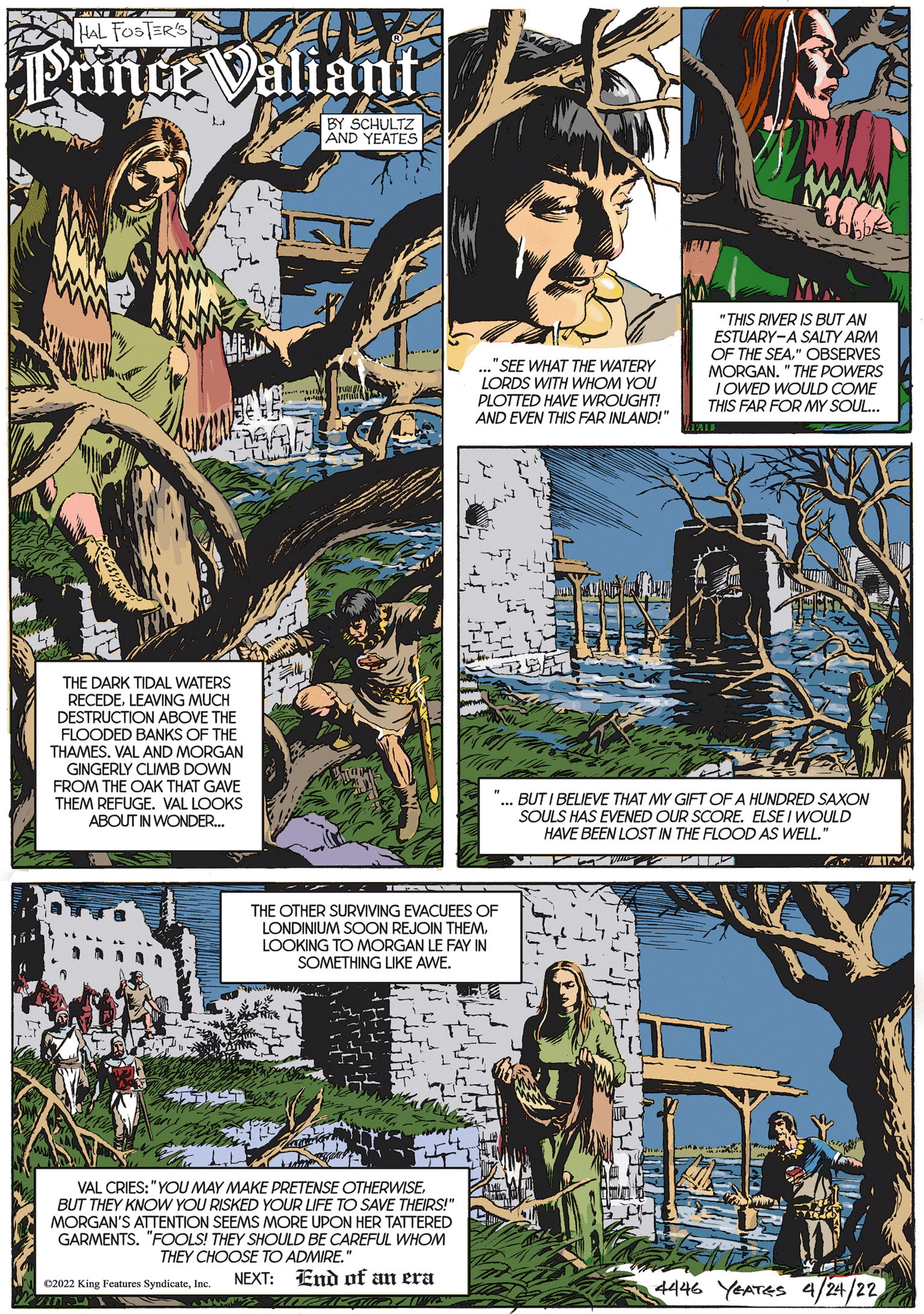 Comic book OCR: HAL FOSTER'S Prince Valiant BY SCHULTZ AND YEATES ."SEE WHAT THE WATERY LORDS WITH WHOM YOU PLOTTED HAVE WROUGHT! AND EVEN THIS FAR INLAND!" "THIS RIVER IS BUT AN ESTUARY-A SALTY ARM OF THE SEA." OBSERVES MORGAN. " THE POWERS IOWED WOULD COME THIS FAR FOR MY SOUL.. THE DARK TIDAL WATERS RECEDELEAVING MUCH DESTRUCTION ABOVE THE FLOODED BANKS OF THE THAMES. VAL AND MORGAN GINGERLY CLIMB DOWN FROM THE OAK THAT GAVE THEM REFUGE. VAL LOOKS ABOUT IN WONDER. BUT I BELIEVE THAT MY GIFT OF A HUNDRED SAXON SOULS HAS EVENED OUR SCORE. ELSE I WOULD HAVE BEEN LOST IN THE FLOOD AS WELL. THE OTHER SURVIVING EVACUEES OF LONDINIUM SOON REJOIN THEM. LOOKING TO MORGAN LE FAY IN SOMETHING LIKE AWE. VAL CRIES: "YOU MAY MAKE PRETENSE OTHERWISEBUT THEY KNOW YOU RISKED YOUR LIFE TO SAVE THEIRS!" MORGAN'S ATTENTION SEEMS MORE UPON HER TATTERED GARMENTS. "FOOLS! THEY SHOULD BE CAREFUL WHOM THEY CHOOSE TO ADMIRE." NEXT: End of an era 4446 YEATES 4/24/22 C2022 King Features SyndicateInc HAL FOSTER'S Prince Valiant BY SCHULTZ AND YEATES ."SEE WHAT THE WATERY LORDS WITH WHOM YOU PLOTTED HAVE WROUGHT! AND EVEN THIS FAR INLAND!" "THIS RIVER IS BUT AN ESTUARY-A SALTY ARM OF THE SEA." OBSERVES MORGAN. " THE POWERS IOWED WOULD COME THIS FAR FOR MY SOUL.. THE DARK TIDAL WATERS RECEDELEAVING MUCH DESTRUCTION ABOVE THE FLOODED BANKS OF THE THAMES. VAL AND MORGAN GINGERLY CLIMB DOWN FROM THE OAK THAT GAVE THEM REFUGE. VAL LOOKS ABOUT IN WONDER. BUT I BELIEVE THAT MY GIFT OF A HUNDRED SAXON SOULS HAS EVENED OUR SCORE. ELSE I WOULD HAVE BEEN LOST IN THE FLOOD AS WELL. THE OTHER SURVIVING EVACUEES OF LONDINIUM SOON REJOIN THEM. LOOKING TO MORGAN LE FAY IN SOMETHING LIKE AWE. VAL CRIES: "YOU MAY MAKE PRETENSE OTHERWISEBUT THEY KNOW YOU RISKED YOUR LIFE TO SAVE THEIRS!" MORGAN'S ATTENTION SEEMS MORE UPON HER TATTERED GARMENTS. "FOOLS! THEY SHOULD BE CAREFUL WHOM THEY CHOOSE TO ADMIRE." NEXT: End of an era 4446 YEATES 4/24/22 C2022 King Features Syndicate