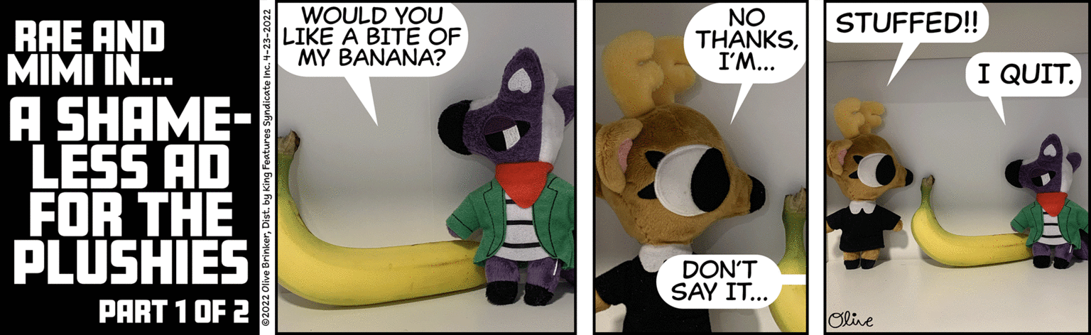 Yellow OCR: WOULD YOU LIKE A BITE OF MY BANANA? NO THANKSI'M... STUFFED! RAE AND MIMI IN.. A SHAME- LESS AD FOR THE PLUSHIES I QUIT. DON'T SAY IT... PART 1 OF 2 Olive live BrinkerDist. by King Features Syndicate Inc. 4-23-20 WOULD YOU LIKE A BITE OF MY BANANA? NO THANKSI'M... STUFFED! RAE AND MIMI IN.. A SHAME- LESS AD FOR THE PLUSHIES I QUIT. DON'T SAY IT... PART 1 OF 2 Olive live BrinkerDist. by King Features Syndicate Inc. 4-23-20