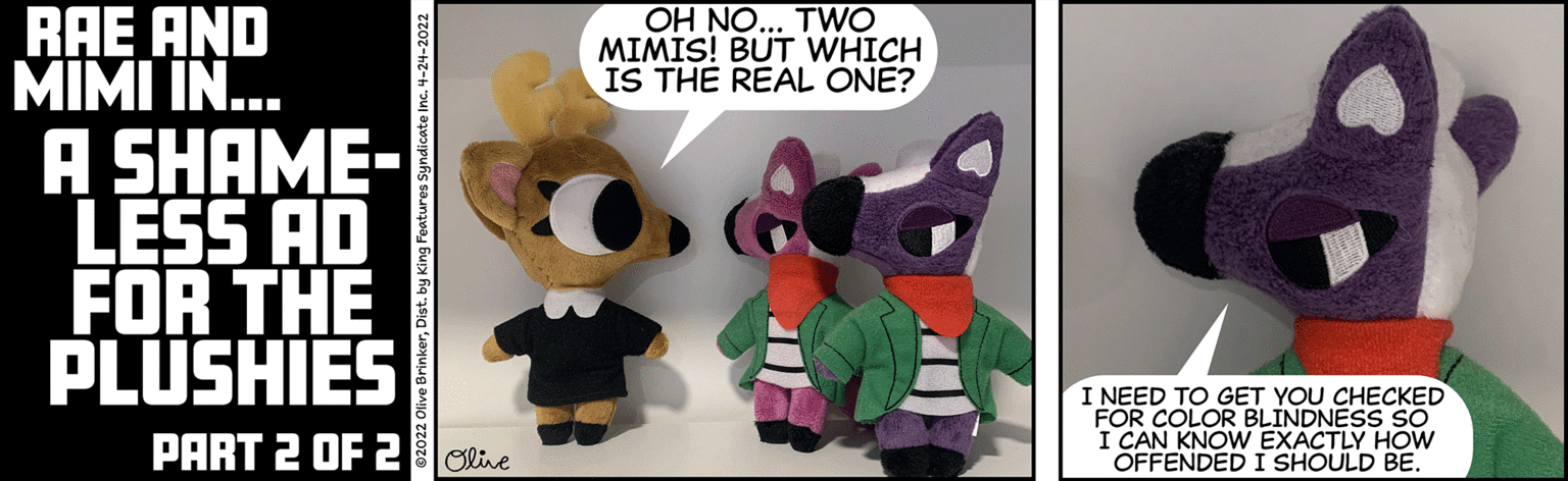 Event OCR: RAE AND MIMI IN... OH NO... TWO MIMIS! BUT WHICH IS THE REAL ONE? A SHAME- LESS AD FOR THE PLUSHIES I NEED TO GET YOU CHECKED FOR COLOR BLINDNESS SO I CAN KNOW EXACTLY HOW OFFENDED I SHOULD BE. PART 2 OF 2Oline 02022 Olive BrinkerDist. by King Features Syndicate Inc. 4-24-2022 RAE AND MIMI IN... OH NO... TWO MIMIS! BUT WHICH IS THE REAL ONE? A SHAME- LESS AD FOR THE PLUSHIES I NEED TO GET YOU CHECKED FOR COLOR BLINDNESS SO I CAN KNOW EXACTLY HOW OFFENDED I SHOULD BE. PART 2 OF 2Oline 02022 Olive BrinkerDist. by King Features Syndicate Inc. 4-24-2022
