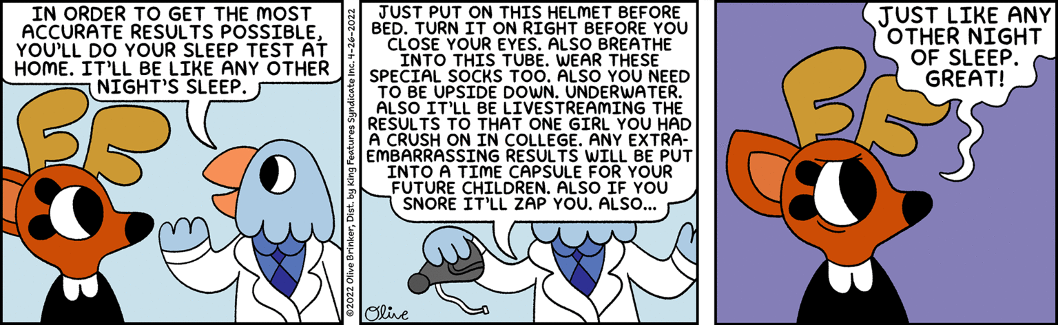 Pattern OCR: IN ORDER TO GET THE MOST ACCURATE RESULTS POSSIBLEYOU'LL DO YOUR SLEEP TEST AT HOME. IT'LL BE LIKE ANY OTHER NIGHT'S SLEEP. JUST PUT ON THIS HELMET BEFORE BED. TURN IT ON RIGHT BEFORE YOU CLOSE YOUR EYES. ALSO BREATHE INTO THIS TUBE. WEAR THESE SPECIAL SOCKS TOO. ALSO YOU NEED TO BE UPSIDE DOWN. UNDERWATER. ALSO JUST LIKE ANY OTHER NIGHT OF SLEEP. GREAT! DIT'LL RESULTS TO THAT ONE GIRL YOU HAD A CRUSH ON IN COLLEGE. ANY EXTRA- EMBARRASSING RESULTS WILL BE PUT INTO A TIME CAPSULE FOR YOUR FUTURE CHILDREN. ALSO IF YOU SNORE IT'LL ZAP YOU. ALS... BE LIVESTREAMING THE Olie IN ORDER TO GET THE MOST ACCURATE RESULTS POSSIBLEYOU'LL DO YOUR SLEEP TEST AT HOME. IT'LL BE LIKE ANY OTHER NIGHT'S SLEEP. JUST PUT ON THIS HELMET BEFORE BED. TURN IT ON RIGHT BEFORE YOU CLOSE YOUR EYES. ALSO BREATHE INTO THIS TUBE. WEAR THESE SPECIAL SOCKS TOO. ALSO YOU NEED TO BE UPSIDE DOWN. UNDERWATER. ALSO JUST LIKE ANY OTHER NIGHT OF SLEEP. GREAT! DIT'LL RESULTS TO THAT ONE GIRL YOU HAD A CRUSH ON IN COLLEGE. ANY EXTRA- EMBARRASSING RESULTS WILL BE PUT INTO A TIME CAPSULE FOR YOUR FUTURE CHILDREN. ALSO IF YOU SNORE IT'LL ZAP YOU. ALS... BE LIVESTREAMING THE Olie