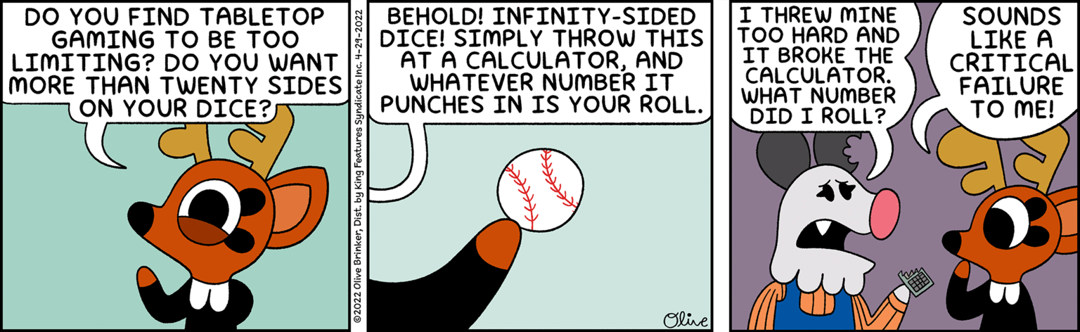 Illustration OCR: DO YOU FIND TABLETOP GAMING TO BE TOO LIMITING? DO YOU WANT MORE THAN TWENTY SIDES ON YOUR DICE? BEHOLD! INFINITY-SIDED DICE! SIMPLY THROW THIS AT A CALCULATORAND WHATEVER NUMBER IT PUNCHES IN IS YOUR ROLL. I THREW MINE TOO HARD AND IT BROKE THE CALCULATOR. WHAT NUMBER DID I ROLL? SOUNDS LIKE A CRITICAL FAILURE TO ME! Olive DO YOU FIND TABLETOP GAMING TO BE TOO LIMITING? DO YOU WANT MORE THAN TWENTY SIDES ON YOUR DICE? BEHOLD! INFINITY-SIDED DICE! SIMPLY THROW THIS AT A CALCULATORAND WHATEVER NUMBER IT PUNCHES IN IS YOUR ROLL. I THREW MINE TOO HARD AND IT BROKE THE CALCULATOR. WHAT NUMBER DID I ROLL? SOUNDS LIKE A CRITICAL FAILURE TO ME! Olive