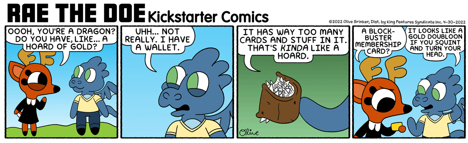 Happy OCR: RAE THE DDEKickstarter Comics ©2022 Olive BrinkerDist. by King Features Syndicate Inc. 4-30-2022 0OOHYOU'RE A DRAGON? DO YOU HAVELIKE... A HOARD OF GOLD? UHH... NOT REALLY. I HAVE A WALLET. IT HAS WAY TOO MANY CARDS AND STUFF IN IT. THAT'S KINDA LIKE A HOARD. IT LOOKS LIKE A GOLD DOUBLOON MEMBERSHIP / IF YOU SQUINT A BLOCK- BUSTER CARD? AND TURN YOUR HEAD. Olive RAE THE DDEKickstarter Comics ©2022 Olive BrinkerDist. by King Features Syndicate Inc. 4-30-2022 0OOHYOU'RE A DRAGON? DO YOU HAVELIKE... A HOARD OF GOLD? UHH... NOT REALLY. I HAVE A WALLET. IT HAS WAY TOO MANY CARDS AND STUFF IN IT. THAT'S KINDA LIKE A HOARD. IT LOOKS LIKE A GOLD DOUBLOON MEMBERSHIP / IF YOU SQUINT A BLOCK- BUSTER CARD? AND TURN YOUR HEAD. Olive