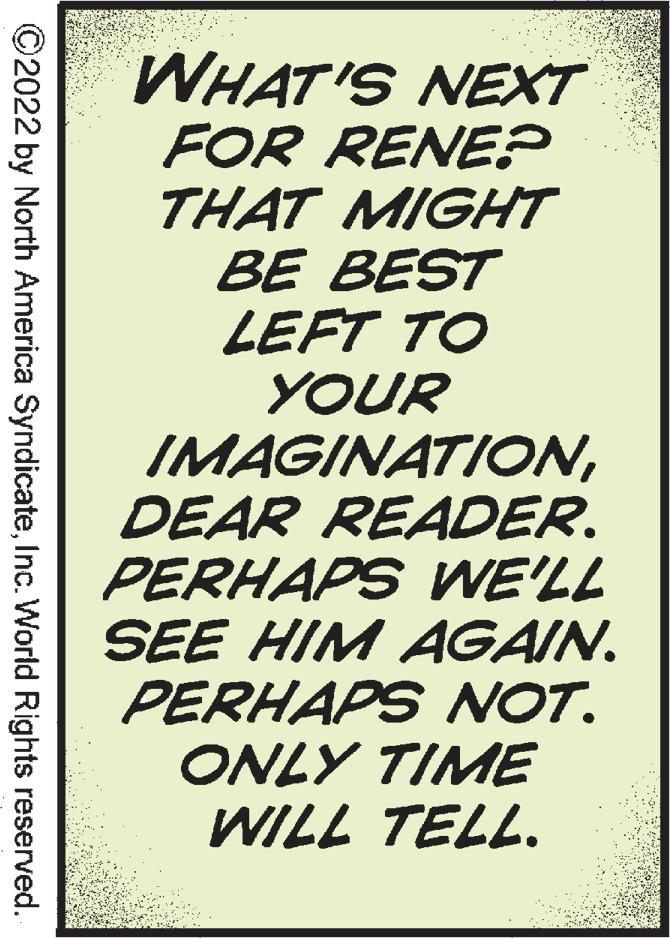 Art OCR: WHAT'S NEXT FOR RENE? THAT MIGHT BE BEST LEFT TO YOUR IMAGINATIONDEAR READER. PERHAPS WE'LL SEE HIM AGAIN. PERHAPS NOT. ONLY TIME WILL TELL. ©2022 by North America SyndicateInc. World Rights reserved. WHAT'S NEXT FOR RENE? THAT MIGHT BE BEST LEFT TO YOUR IMAGINATIONDEAR READER. PERHAPS WE'LL SEE HIM AGAIN. PERHAPS NOT. ONLY TIME WILL TELL. ©2022 by North America SyndicateInc. World Rights reserved.