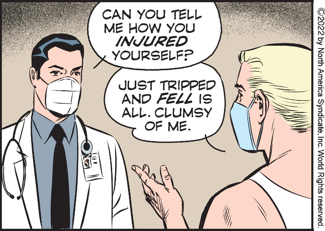 Mammal OCR: CAN YOU TELL ME HOW YOU INJURED YOURSELF? JUST TRIPPED AND FELL IS ALL. CLUMSY OF ME. ©2022 by North America SyndicateInc. World Rights reserved. CAN YOU TELL ME HOW YOU INJURED YOURSELF? JUST TRIPPED AND FELL IS ALL. CLUMSY OF ME. ©2022 by North America SyndicateInc. World Rights reserved.