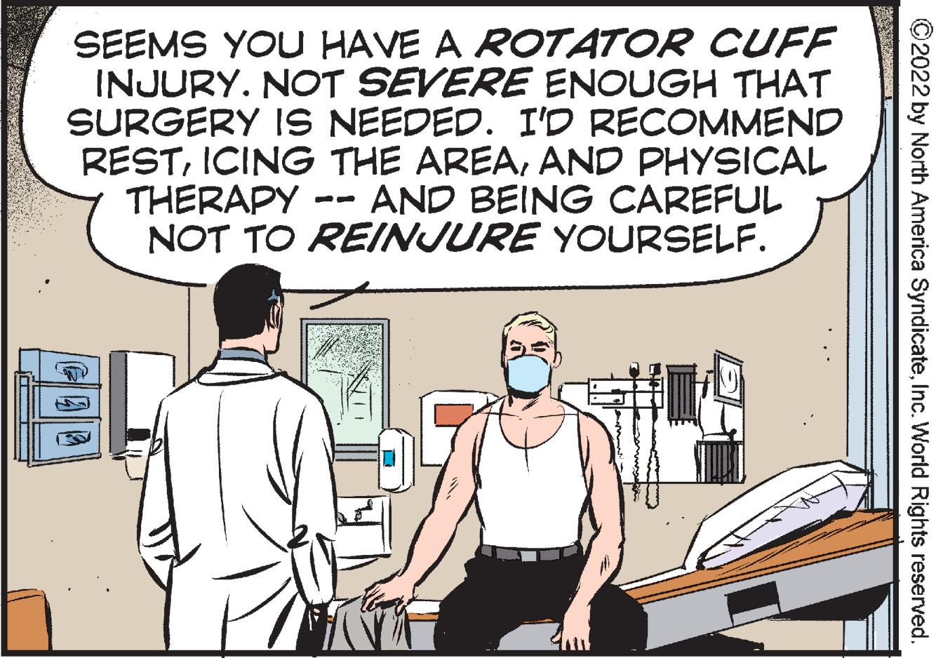 People OCR: SEEMS YOU HAVE A ROTATOR CUFF INJURY. NOT SEVERE ENOUGH THAT SURGERY IS NEEDED. I'D RECOMMEND RESTAND PHYSICAL THERAPY NOT TO REINJURE YOURSELF. AND BEING CAREFUL ©2022 by North America SyndicateInc. World Rights reserved. SEEMS YOU HAVE A ROTATOR CUFF INJURY. NOT SEVERE ENOUGH THAT SURGERY IS NEEDED. I'D RECOMMEND RESTICING THE AREAAND PHYSICAL THERAPY NOT TO REINJURE YOURSELF. AND BEING CAREFUL ©2022 by North America SyndicateInc. World Rights reserved.