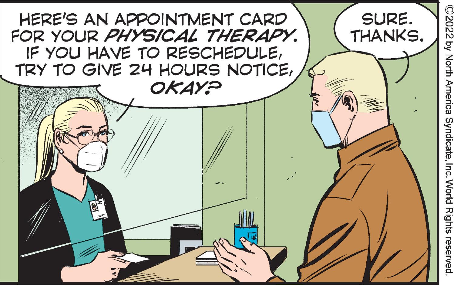 Interaction OCR: SURE. THANKS. HERE'S AN APPOINTMENT CARD FOR YOUR PHYSICAL THERAPY. IF YOU HAVE TO RESCHEDULEOKAY? ©2022 by North America SyndicateInc. World Rights reserved. SURE. THANKS. HERE'S AN APPOINTMENT CARD FOR YOUR PHYSICAL THERAPY. IF YOU HAVE TO RESCHEDULETRY TO GIVE 24 HOURS NOTICEOKAY? ©2022 by North America SyndicateInc. World Rights reserved.