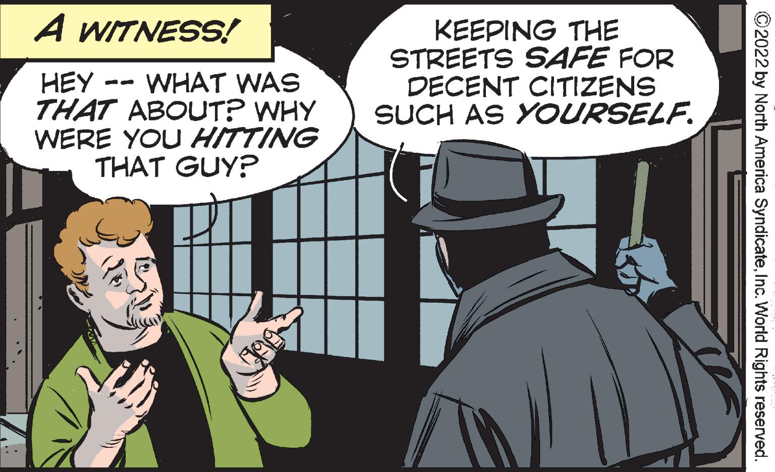 Fictional character OCR: A WITNESS! KEEPING THE STREETS SAFE FOR DECENT CITIZENS SUCH AS YOURSELF. WHAT WAS HEY - THAT ABOUT? WHY WERE YOU HITTING THAT GUY? ©2022 by North America SyndicateInc. World Rights reserved. A WITNESS! KEEPING THE STREETS SAFE FOR DECENT CITIZENS SUCH AS YOURSELF. WHAT WAS HEY - THAT ABOUT? WHY WERE YOU HITTING THAT GUY? ©2022 by North America SyndicateInc. World Rights reserved.