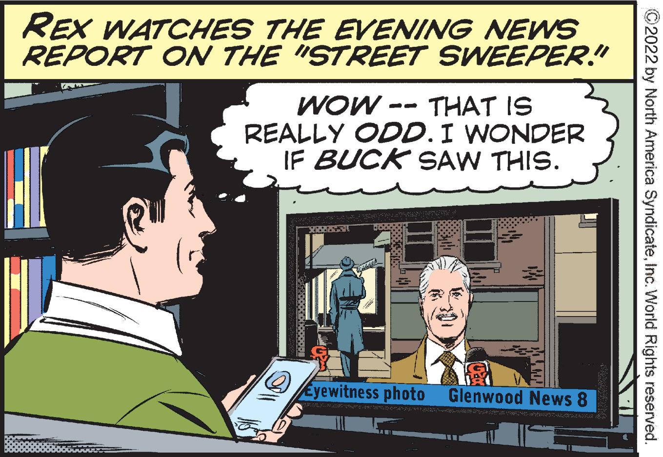 Art OCR: REX WATCHES THE EVENING NEWS REPORT ON THE "STREET SWEEPER." THAT IS REALLY ODD. I WONDER IF BUCK SAW THIS. WOW - Eyewitness photo Glenwood News 8 ©2022 by North America SyndicateInc. World Rights reserved. REX WATCHES THE EVENING NEWS REPORT ON THE "STREET SWEEPER." THAT IS REALLY ODD. I WONDER IF BUCK SAW THIS. WOW - Eyewitness photo Glenwood News 8 ©2022 by North America SyndicateInc. World Rights reserved.