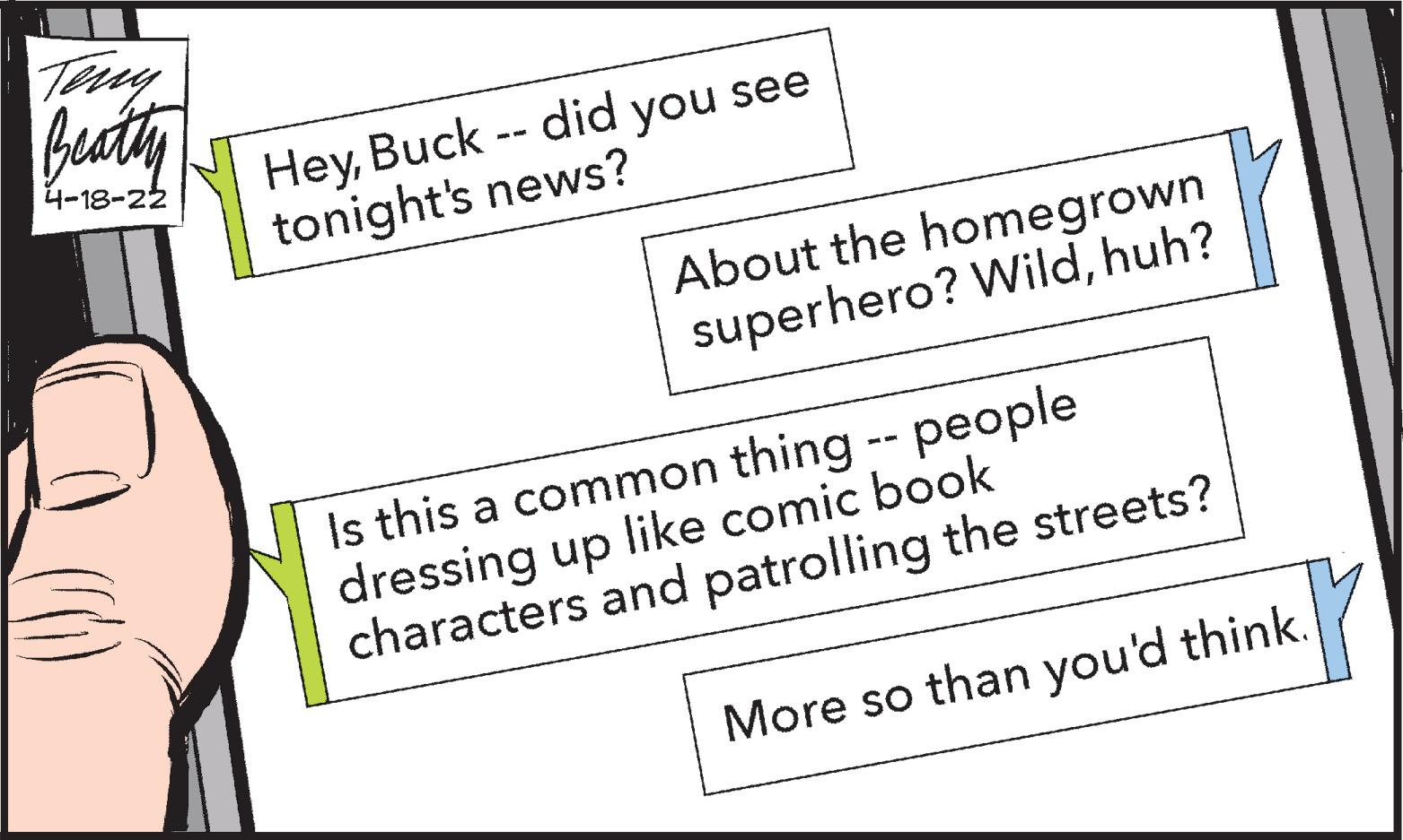 Fictional character OCR: Tuy Buty HeyBuck -- did you see tonight's news? 4-18-22 About the homegrown superhero? Wildhuh? Is this a common thing -- people dressing up like comic book characters and patrolling the streets? More so than you'd think. Tuy Buty HeyBuck -- did you see tonight's news? 4-18-22 About the homegrown superhero? Wildhuh? Is this a common thing -- people dressing up like comic book characters and patrolling the streets? More so than you'd think.