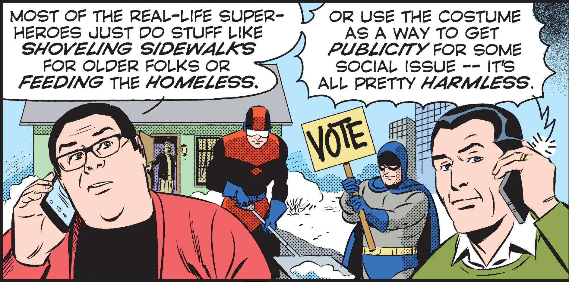 Parallel OCR: MOST OF THE REAL-LIFE SUPER- HEROES JUST DO STUFF LIKE SHOVELING SIDEWALKS FOR OLDER FOLKS OR FEEDING THE HOMELESS. OR USE THE COSTUME AS A WAY TO GET PUBLICITY FOR SOME SOCIAL ISSUE ALL PRETTY HARMLESS. IT'S -- VOTE ? MOST OF THE REAL-LIFE SUPER- HEROES JUST DO STUFF LIKE SHOVELING SIDEWALKS FOR OLDER FOLKS OR FEEDING THE HOMELESS. OR USE THE COSTUME AS A WAY TO GET PUBLICITY FOR SOME SOCIAL ISSUE ALL PRETTY HARMLESS. IT'S -- VOTE ?