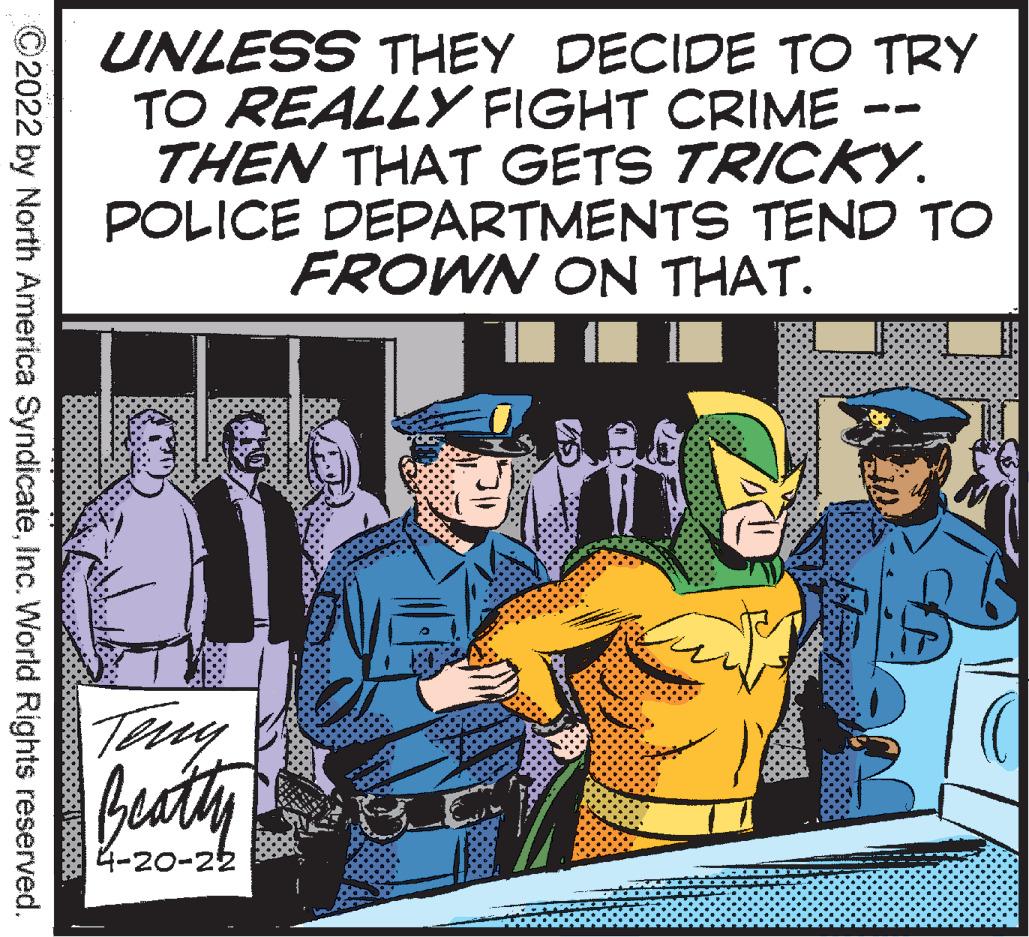Event OCR: 4-20- UNLESS THEY DECIDE TO TRY TO REALLY FIGHT CRIME THEN THAT GETS TRICKY. POLICE DEPARTMENTS TEND TO FROWN ON THAT. JobBeatly 4-20-22 ©2022 by North America SyndicateInc. World Rights reserved. 4-20- UNLESS THEY DECIDE TO TRY TO REALLY FIGHT CRIME THEN THAT GETS TRICKY. POLICE DEPARTMENTS TEND TO FROWN ON THAT. JobBeatly 4-20-22 ©2022 by North America SyndicateInc. World Rights reserved.