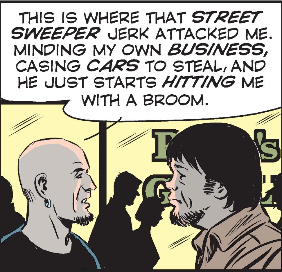 Organism OCR: THIS IS WHERE THAT STREET SWEEPER JERK ATTACKED ME. MINDING MY OWN BUSINESSAND HE JUST STARTS HITTING ME WITH A BROOM. IS THIS IS WHERE THAT STREET SWEEPER JERK ATTACKED ME. MINDING MY OWN BUSINESSCASING CARS TO STEALAND HE JUST STARTS HITTING ME WITH A BROOM. IS