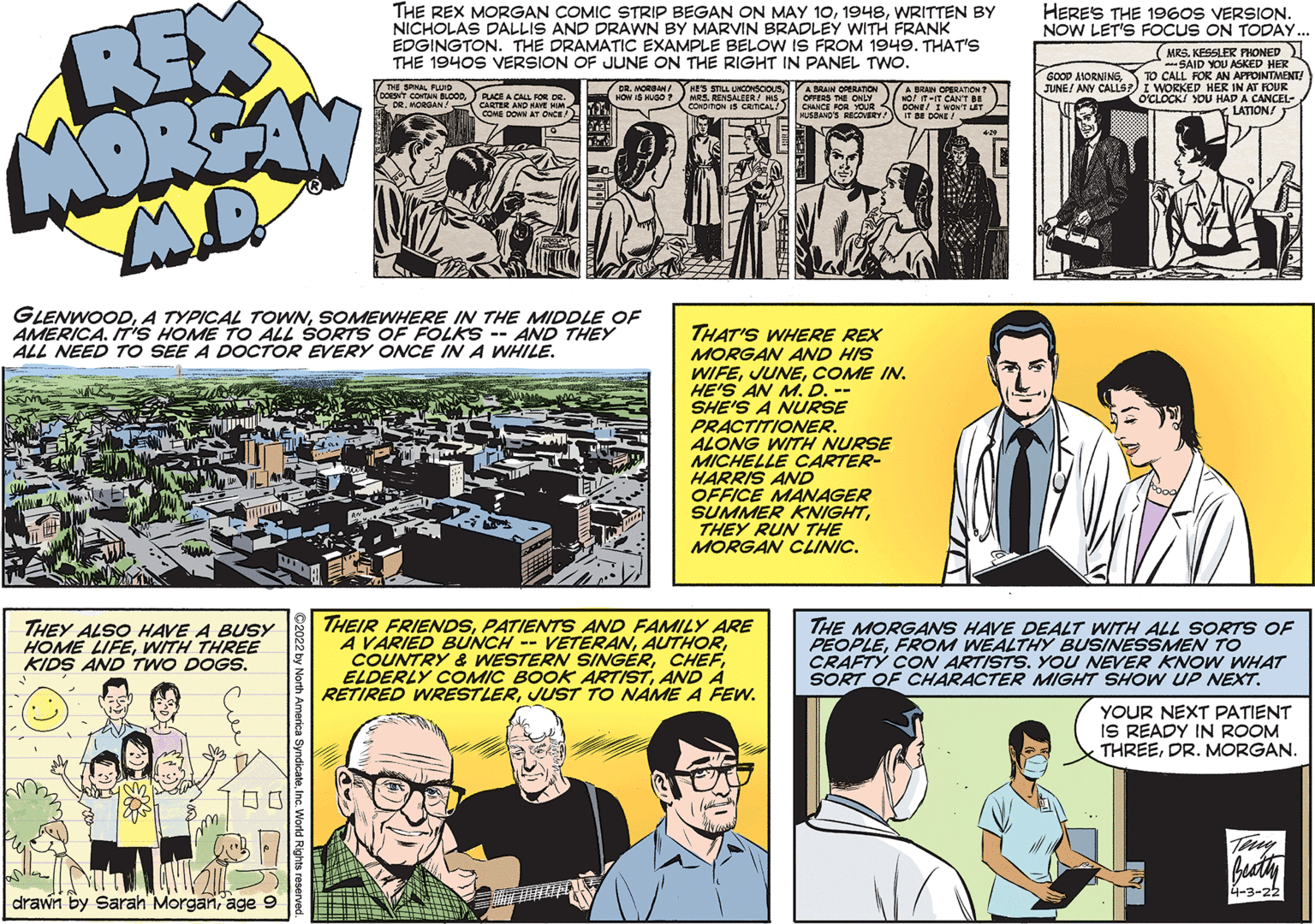 Publication OCR: REX MORSAN THE REX MORGAN COMIC STRIP BEGAN ON MAY 10WRITTEN BY NICHOLAS DALLIS AND DRAWN BY MARVIN BRADLEY WITH FRANK EDGINGTON. THE DRAMATIC EXAMPLE BELOW IS FROM 1949. THAT'S THE 1940S VERSION OF JUNE ON THE RIGHT IN PANEL TWO. HERES THE 1960S VERSION. NOW LET'S FOCUS ON TODAY. (MRS. KESSLER PHONED -SAID YOU ASKED HER TO CALL FOR AN APFOINTMENT! JUNE/ ANY CALLS?) I WORKED HER IN AT FOUR O'CLOCKI YOU HAD A CANCEL- LATION! GOOD AMORNING7ng SPAL Fuo DOENT CONTAN BLOCODR. MORGAN! RLACE A CALL FOR DR. CARTER AND HAVE HIM COME DOWN AY ONCE CR. MORAN/ HOW 15 HUGO ? HES STILL UNCONsOOUS MRS. RENSALEER/ HIS CONDmON IS CRMCAL/ A BRAIN OPERATION OFFERS THE ONLY CHANCE FOR YOUR DONE! I WON'T T MUSBAND'S ReCOVERY A BRAN OPERATION T Mof -IT CAN'T BE It BE DONE . GLENWOODSOMEWHERE IN THE MIDDLE OF AMERICA. IT'S HOME TO ALL SORTS OF FOLKS -- AND THEY ALL NEED TO SEE A DOCTOR EVERY ONCE IN A WHILE. THAT'S WHERE REX MORGAN AND HIS WIFECOME IN. HE'S AN M. D. -- SHE'S A NURSE PRACTITIONER. ALONG WITH NURSE MICHELLE CARTER- HARRIS AND OFFICE MANAGER SUMMER KNIGHTTHEY RUN THE MORGAN CLINIC. THEY ALSO HAVE A BUSY HOME LIFEWITH THREE KIDS AND TWO DOGS. THEIR FRIENDSPATIENTS AND FAMILY ARE A VARIED BUNCH -- VETERANAND A RETIRED WRESTLERJUST TO NAME A FEW. THE MORGANS HAVE DEALT WITH ALL SORTS OF PEOPLEFROM WEALTHY BUSINESSMEN TO CRAFTY CON ARTISTS. YOU NEVER KNOW WHAT SORT OF CHARACTER MIGHT SHOW UP NEXT. YOUR NEXT PATIENT IS READY IN ROOM THREEDR. MORGAN. ?? Thy 4-3-22 drawn by Sarah Morganage 9 REX MORSAN THE REX MORGAN COMIC STRIP BEGAN ON MAY 10WRITTEN BY NICHOLAS DALLIS AND DRAWN BY MARVIN BRADLEY WITH FRANK EDGINGTON. THE DRAMATIC EXAMPLE BELOW IS FROM 1949. THAT'S THE 1940S VERSION OF JUNE ON THE RIGHT IN PANEL TWO. HERES THE 1960S VERSION. NOW LET'S FOCUS ON TODAY. (MRS. KESSLER PHONED -SAID YOU ASKED HER TO CALL FOR AN APFOINTMENT! JUNE/ ANY CALLS?) I WORKED HER IN AT FOUR O'CLOCKI YOU HAD A CANCEL- LATION! GOOD AMORNING7ng SPAL Fuo DOENT CONTAN BLOCODR. MORGAN! RLACE A CALL FOR DR. CARTER AND HAVE HIM COME DOWN AY ONCE CR. MORAN/ HOW 15 HUGO ? HES STILL UNCONsOOUS MRS. RENSALEER/ HIS CONDmON IS CRMCAL/ A BRAIN OPERATION OFFERS THE ONLY CHANCE FOR YOUR DONE! I WON'T T MUSBAND'S ReCOVERY A BRAN OPERATION T Mof -IT CAN'T BE It BE DONE . GLENWOODA TYPICAL TOWNSOMEWHERE IN THE MIDDLE OF AMERICA. IT'S HOME TO ALL SORTS OF FOLKS -- AND THEY ALL NEED TO SEE A DOCTOR EVERY ONCE IN A WHILE. THAT'S WHERE REX MORGAN AND HIS WIFECOME IN. HE'S AN M. D. -- SHE'S A NURSE PRACTITIONER. ALONG WITH NURSE MICHELLE CARTER- HARRIS AND OFFICE MANAGER SUMMER KNIGHTTHEY RUN THE MORGAN CLINIC. THEY ALSO HAVE A BUSY HOME LIFEWITH THREE KIDS AND TWO DOGS. THEIR FRIENDSPATIENTS AND FAMILY ARE A VARIED BUNCH -- VETERANCOUNTRY & WESTERN SINGERELDERLY COMIC BOOK ARTISTAND A RETIRED WRESTLERJUST TO NAME A FEW. THE MORGANS HAVE DEALT WITH ALL SORTS OF PEOPLEFROM WEALTHY BUSINESSMEN TO CRAFTY CON ARTISTS. YOU NEVER KNOW WHAT SORT OF CHARACTER MIGHT SHOW UP NEXT. YOUR NEXT PATIENT IS READY IN ROOM THREEDR. MORGAN. ? ? Thy 4-3-22 drawn by Sarah Morganage 9