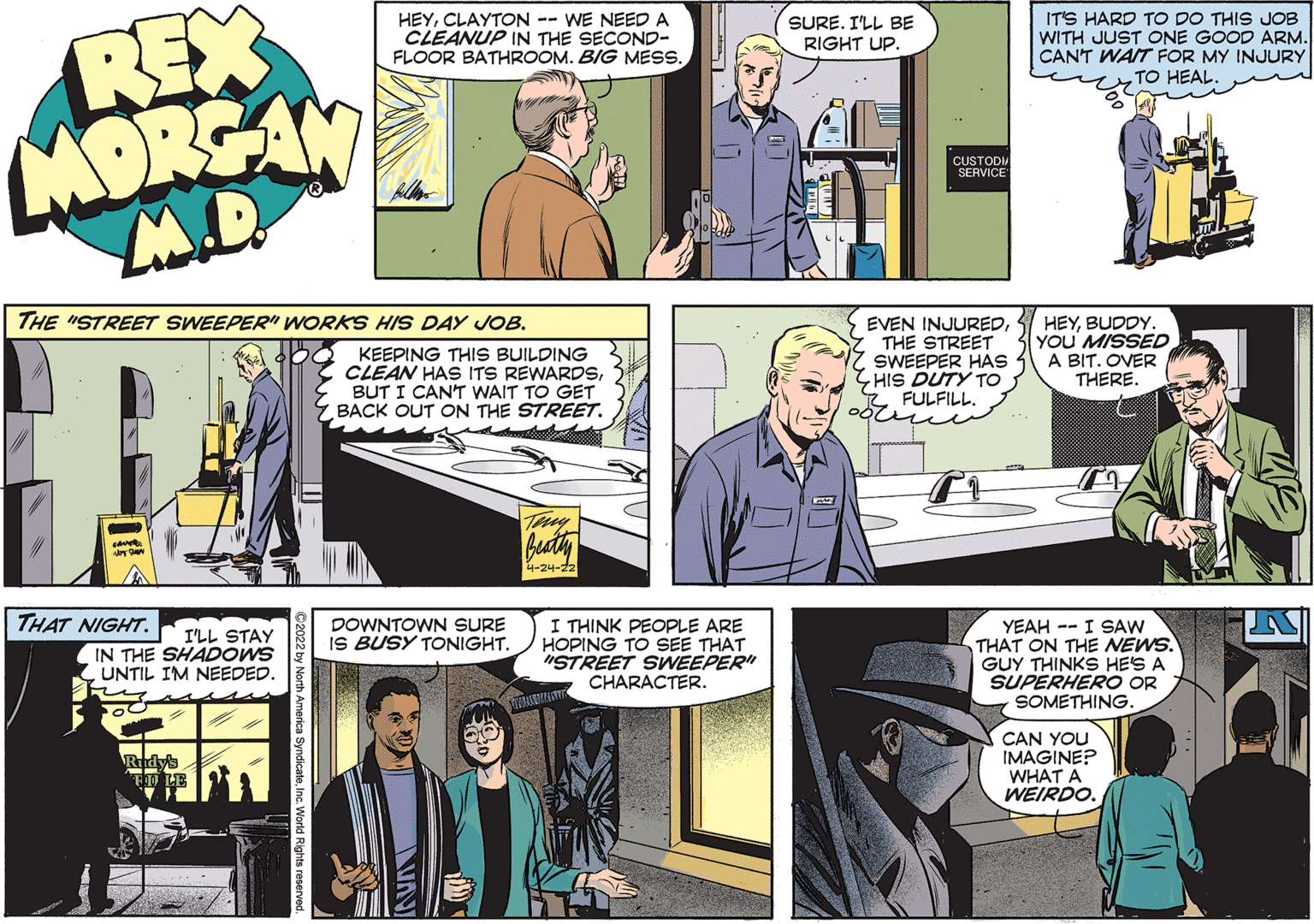Comics OCR: REX MORSAN M.D. HEYCLAYTON -- WE NEED A CLEANUP IN THE SECOND- FLOOR BATHROOM. BIG MESS. IT'S HARD TO DO THIS JOB WITH JUST ONE GOOD ARM. CANT WAIT FOR MY INJURY TO HEAL. SURE. I'LL BE RIGHT UP. CUSTODI SERVICE THE "STREET SWEEPER" WORKS HIS DAY JOB. KEEPING THIS BUILDING CLEAN HAS ITS REWARDSBUT I CAN'T WAIT TO GET BACK OUT ON THE STREET. EVEN INJUREDTHE STREET SWEEPER HAS HIS DUTY TO FULFILL. HEYBUDDY. YOU' MISSED A BIT. OVER THERE. Buty 4-24-22 THAT NIGHT. I THINK PEOPLE ARE HOPING TO SEE THAT "STREET SWEEPER" CHARACTER. DOWNTOWN SURE IS BUSY TONIGHT. I'LL STAY IN THE SHADOWS UNTIL IM NEEDED. YEAH -- I SAW THAT ON THE NEWS. GUY THINKS HES A SUPERHERO OR SOMETHING. CAN YOU IMAGINE? WHAT A WEIRDO. Ridy REX MORSAN M.D. HEYCLAYTON -- WE NEED A CLEANUP IN THE SECOND- FLOOR BATHROOM. BIG MESS. IT'S HARD TO DO THIS JOB WITH JUST ONE GOOD ARM. CANT WAIT FOR MY INJURY TO HEAL. SURE. I'LL BE RIGHT UP. CUSTODI SERVICE THE "STREET SWEEPER" WORKS HIS DAY JOB. KEEPING THIS BUILDING CLEAN HAS ITS REWARDSBUT I CAN'T WAIT TO GET BACK OUT ON THE STREET. EVEN INJUREDTHE STREET SWEEPER HAS HIS DUTY TO FULFILL. HEYBUDDY. YOU' MISSED A BIT. OVER THERE. Buty 4-24-22 THAT NIGHT. I THINK PEOPLE ARE HOPING TO SEE THAT "STREET SWEEPER" CHARACTER. DOWNTOWN SURE IS BUSY TONIGHT. I'LL STAY IN THE SHADOWS UNTIL IM NEEDED. YEAH -- I SAW THAT ON THE NEWS. GUY THINKS HES A SUPERHERO OR SOMETHING. CAN YOU IMAGINE? WHAT A WEIRDO. Ridy