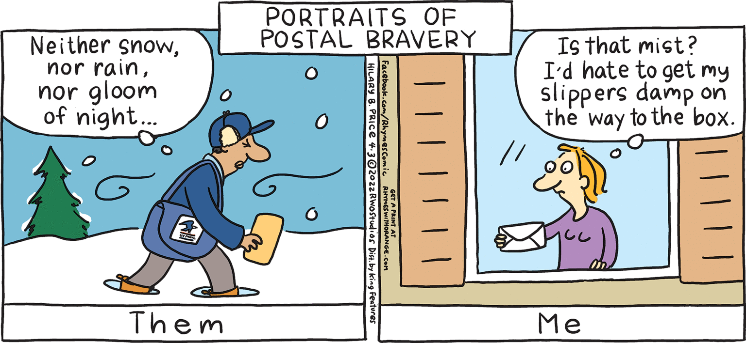 Art OCR: PORTRAITS OF POSTAL BRAVERY Is that mist? I'd hate to get my slippers damp on the way to the box. Neither snownor gloom of night. RESH Rhymes with Orange by HIL ARY B. PRIce Me Maybe tomorrow. Them PORTRAITS OF POSTAL BRAVERY Is that mist? I'd hate to get my slippers damp on the way to the box. Neither snownor rainnor gloom of night. RESH Rhymes with Orange by HIL ARY B. PRIce Me Maybe tomorrow. Them