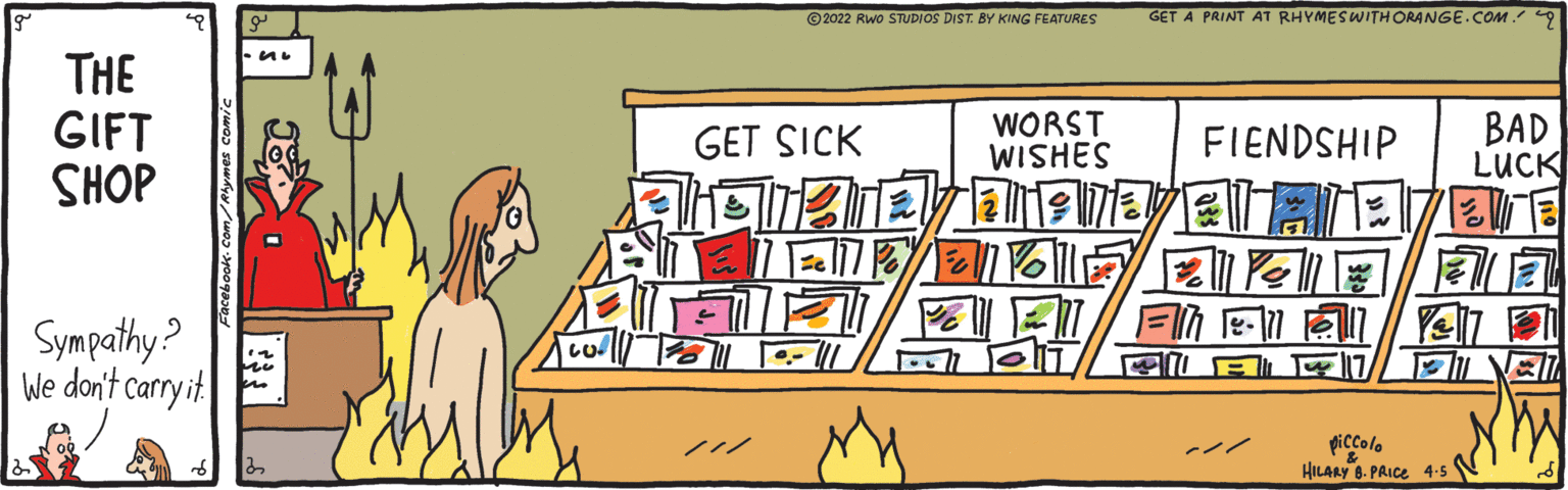 Room OCR: © 2022 Rwo STUDIOS DIST. BY KING FEATURES GET A PRINT AT RHYMESWITH ORANGE.COM 9 THE GIFT SHOP WORST WISHES BAD LUCK GET SICK FIENDSHIP ?? l Sympathy? We don't carry it piccolo HILARY 8. PRICE 4-5 ??/ © 2022 Rwo STUDIOS DIST. BY KING FEATURES GET A PRINT AT RHYMESWITH ORANGE.COM 9 THE GIFT SHOP WORST WISHES BAD LUCK GET SICK FIENDSHIP ? ? l Sympathy? We don't carry it piccolo HILARY 8. PRICE 4-5 ?? /