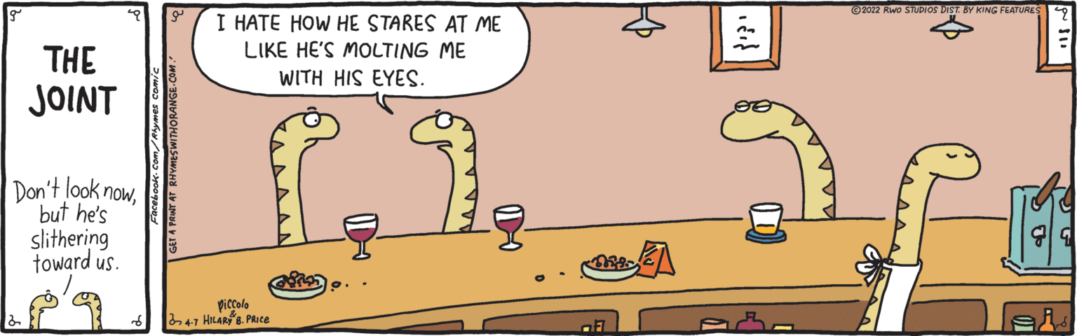 Line OCR: ©2022 Rwo STUDIOS DIST. BY KING FEATURES I HATE HOW HE STARES AT ME LIKE HE'S MOLTING ME THE JOINT WITH HIS EYES. Don't look nowbut he's slithering toward us. picolo 47 HILAR 8. PRICE ei Facebook- Com ser A PAWT AT RHYMESWITHORANGE-COM . ©2022 Rwo STUDIOS DIST. BY KING FEATURES I HATE HOW HE STARES AT ME LIKE HE'S MOLTING ME THE JOINT WITH HIS EYES. Don't look nowbut he's slithering toward us. picolo 47 HILAR 8. PRICE ei Facebook- Com ser A PAWT AT RHYMESWITHORANGE-COM .