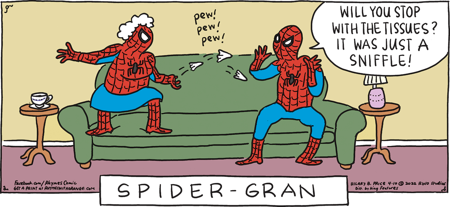 Event OCR: pew! pew! pew! WILL YOU STOP WITH THE TISSUES? IT WAS JUST A SNIFFLE! ESH Rhymes with Orange HILARY B. PRIce 4-10 © 2022 Rwo Studias 8. PRICE Dit by kin Features I've got a lot up my sleeve SPIDER- GRAN Facebook. com/Rhymes Comic GET A PRINT at ANineIwITNORANGE. CaM pew! pew! pew! WILL YOU STOP WITH THE TISSUES? IT WAS JUST A SNIFFLE! ESH Rhymes with Orange HILARY B. PRIce 4-10 © 2022 Rwo Studias 8. PRICE Dit by kin Features I've got a lot up my sleeve SPIDER- GRAN Facebook. com/Rhymes Comic GET A PRINT at ANineIwITNORANGE. CaM
