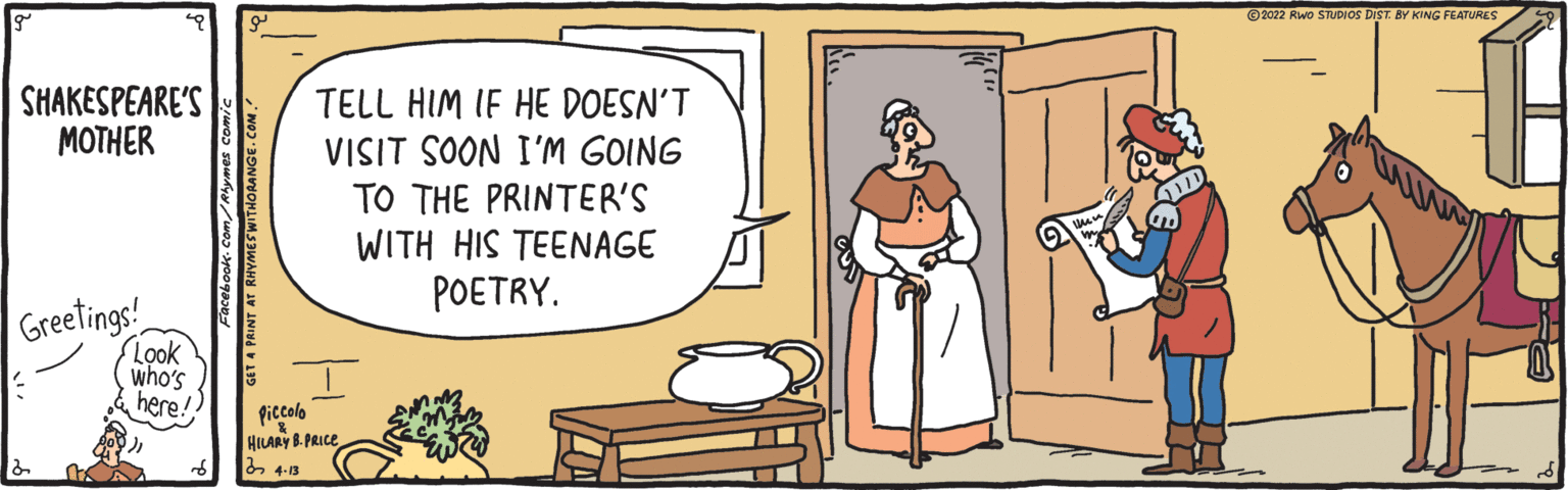 Conversation OCR: ©2022 Rwo STUDIOS DIST. BY KING FEATURES - SHAKESPEARE'S MOTHER TELL HIM IF HE DOESN'T VISIT SOON I'M GOING TO THE PRINTER'S WITH HIS TEENAGE POETRY. Greetings Look who's here! Piccolo HILARY B. PRICE b 4-13 ©2022 Rwo STUDIOS DIST. BY KING FEATURES - SHAKESPEARE'S MOTHER TELL HIM IF HE DOESN'T VISIT SOON I'M GOING TO THE PRINTER'S WITH HIS TEENAGE POETRY. Greetings Look who's here! Piccolo HILARY B. PRICE b 4-13