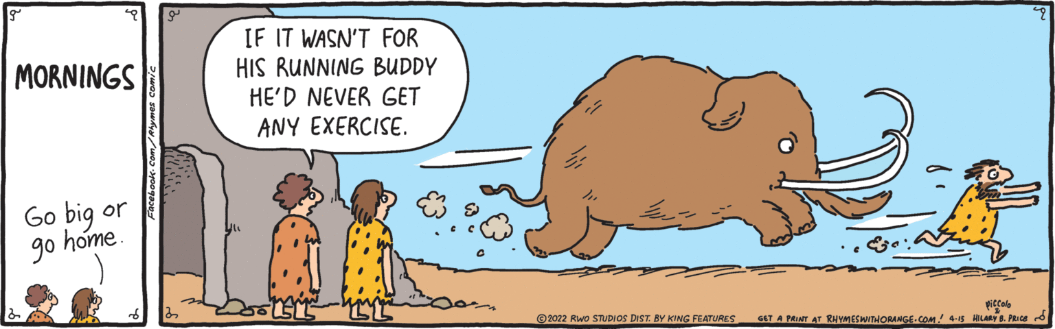 Sharing OCR: IF IT WASN'T FOR HIS RUNNING BUDDY HE'D NEVER GET ANY EXERCISE. MORNINGS Go big or go home. ©2022 Rwo STUDIOS DIST. BY KING FEATURES piccolo GET A PRINT AT RHYMESWITHORANGE.COM! 4-15 HILARY 8. PRICE d IF IT WASN'T FOR HIS RUNNING BUDDY HE'D NEVER GET ANY EXERCISE. MORNINGS Go big or go home. ©2022 Rwo STUDIOS DIST. BY KING FEATURES piccolo GET A PRINT AT RHYMESWITHORANGE.COM! 4-15 HILARY 8. PRICE d