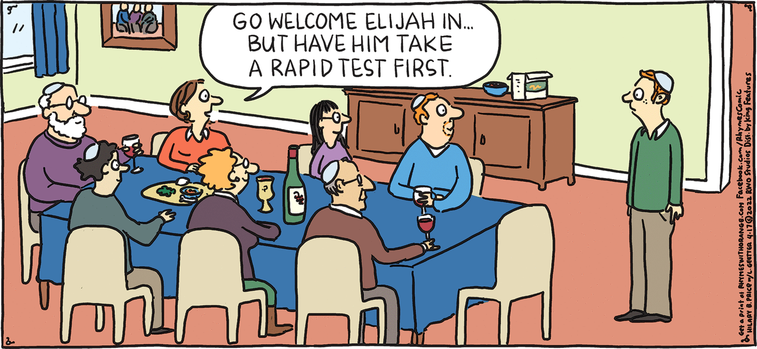 Illustration OCR: GO WELCOME ELIJAH IN. BUT HAVE HIM TAKE A RAPID TEST FIRST. PSH ULPY Rhymes with Orange HILARY B. PRIce HAPPY PASSOVER! GO WELCOME ELIJAH IN. BUT HAVE HIM TAKE A RAPID TEST FIRST. PSH ULPY Rhymes with Orange HILARY B. PRIce HAPPY PASSOVER!