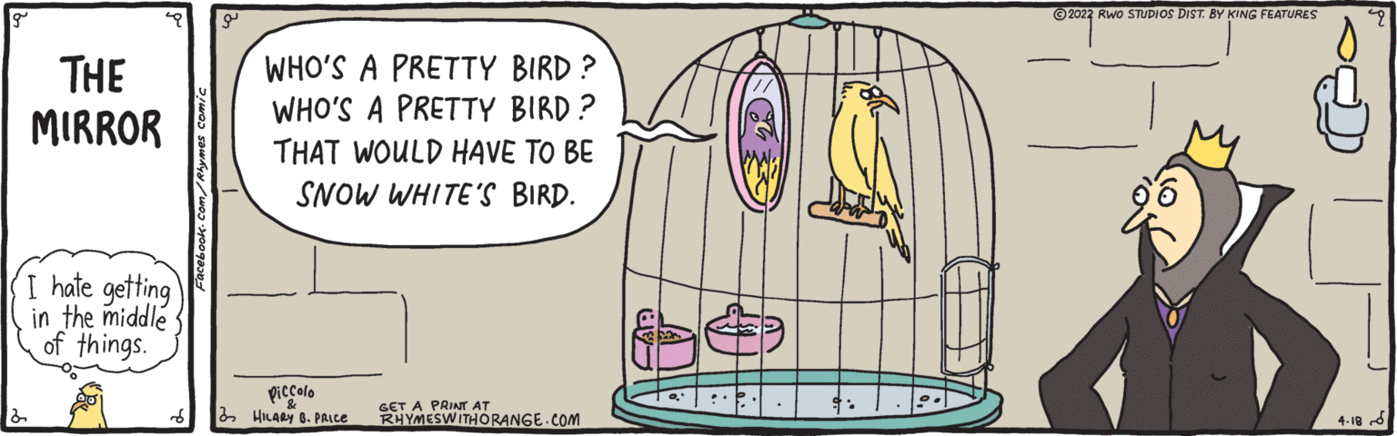 Circle OCR: ©2022 Rwo STUDIOS DIST BY KING FEATURES THE MIRROR WHO'S A PRETTY BIRD ? WHO'S A PRETTY BIRD ? THAT WOULD HAVE TO BE SNOW WHITE'S BIRD. I hate getting in the middle of things. piccolo 3 HILARY 6. PAICE GET A PRINTr AT RHYMESWITHORANGE.COM 4-18 ©2022 Rwo STUDIOS DIST BY KING FEATURES THE MIRROR WHO'S A PRETTY BIRD ? WHO'S A PRETTY BIRD ? THAT WOULD HAVE TO BE SNOW WHITE'S BIRD. I hate getting in the middle of things. piccolo 3 HILARY 6. PAICE GET A PRINTr AT RHYMESWITHORANGE.COM 4-18